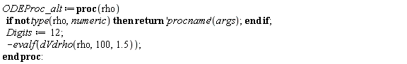 ODEProc_alt := proc (rho) if not type(rho, numeric) then return ('procname')(args) end if; Digits := 12; -evalf(dVdrho(rho, 100, 1.5)) end proc: