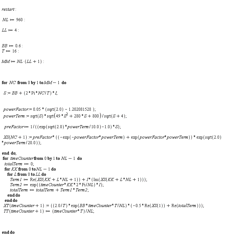 "   restart:     NL:=960:    LL:=4:      BB:=0.6 :  T:=16:    MM:=NL*(LL+1):          for  NC  from 0 by 1 to MM-1  do       S:=BB+(2*Pi*NC/T)*I;          powerFactor := 0.05 * (sqrt(2.0) - 1.202081528);     powerTerm := sqrt(S)*sqrt(49*S^(2)+280*S+800)/sqrt(S+4);       preFactor := 1/((exp(sqrt(2.0)*powerTerm/10.0)-1.0)*S);       XS(NC+1):= preFactor * ((-exp(-powerFactor*powerTerm) + exp(powerFactor*powerTerm)) * exp(sqrt(2.0)*powerTerm/20.0));    end  do;    for  timeCounter from 0 by 1 to  NL-1  do     totalTerm:=0;     for KK from 0 to NL-1 do        for L from 0 to LL do           Term1:=Re(XS(KK+L*NL+1))+I*(Im(XS(KK+L*NL+1)));           Term2:=exp((timeCounter*KK*2*Pi/NL)*I);           totalTerm:=totalTerm+Term1*Term2;        end do     end do     XT(timeCounter+1):=((2.0/T)*exp(BB*timeCounter*T/NL)*(-0.5*Re(XS(1))+Re(totalTerm)));     TT(timeCounter+1):=(timeCounter*T)/NL;         end do    "