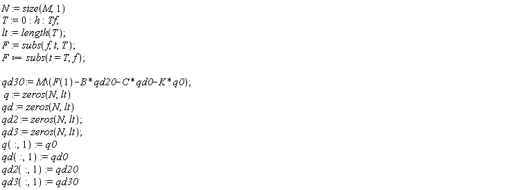 "N:=size(M,1)  T:=0:h:Tf;  lt:=length(T);  F:=subs(f,t,T);  F:=subs(t=T,f);    qd30:=M\(F(1)-B*qd20-C*qd0-K*q0);   q:=zeros(N,lt)  qd:=zeros(N,lt)  qd2:=zeros(N,lt);  qd3:=zeros(N,lt);  q(:,1):=q0  qd(:,1):=qd0  qd2(:,1):=qd20  qd3(:,1):=qd30"