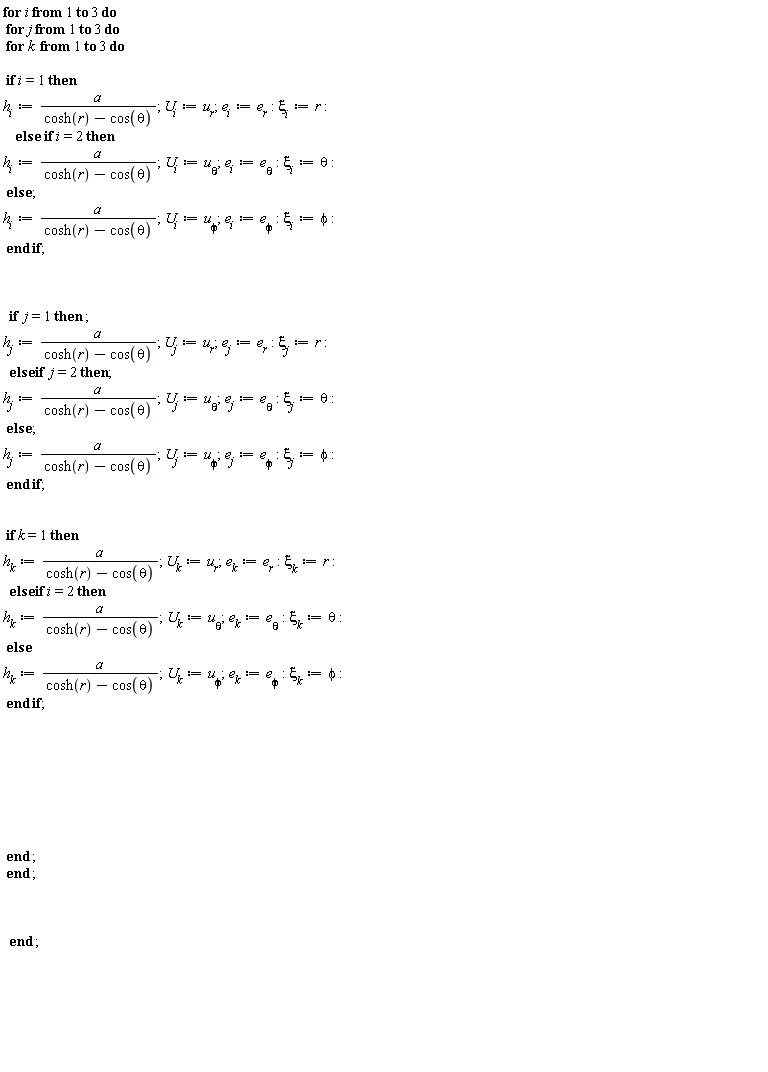 "for i from 1 to 3 do  for j from 1 to 3 do  for k  from 1 to 3 do     if i=1 then   `h__i`:=a/(cosh(r)-cos(theta)); `U__i`:=`u__r`;`e__i`:=`e__r`:`xi__i`:=r:     else  if i=2 then  `h__i`:=a/(cosh(r)-cos(theta));`U__i`:=`u__theta`;`e__i`:=`e__theta`:`xi__i`:=theta:  else ;   `h__i`:=a/(cosh(r)-cos(theta));`U__i`:=`u__phi`;`e__i`:=`e__phi`:`xi__i`:=phi:  end if;          if  j=1 then ;  `h__j`:=a/(cosh(r)-cos(theta)); `U__j`:=`u__r`;`e__j`:=`e__r`:`xi__j`:=r:   else if  j=2 then;  `h__j`:=a/(cosh(r)-cos(theta));`U__j`:=`u__theta`;`e__j`:=`e__theta`:`xi__j`:=theta:  else ;   `h__j`:=a/(cosh(r)-cos(theta));`U__j`:=`u__phi`;`e__j`:=`e__phi`:`xi__j`:=phi:  end if;       if k=1 then   `h__k`:=a/(cosh(r)-cos(theta)); `U__k`:=`u__r`;`e__k`:=`e__r`:`xi__k`:=r:   else if i=2 then  `h__k`:=a/(cosh(r)-cos(theta));`U__k`:=`u__theta`;`e__k`:=`e__theta`:`xi__k`:=theta:  else     `h__k`:=a/(cosh(r)-cos(theta));`U__k`:=`u__phi`;`e__k`:=`e__phi`:`xi__k`:=phi:  end if;                   end ;  end ;         end ;               "