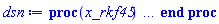 proc (x_rkf45) local _res, _dat, _vars, _solnproc, _xout, _ndsol, _pars, _n, _i; option `Copyright (c) 2000 by Waterloo Maple Inc. All rights reserved.`; if 1 < nargs then error "invalid input: too many arguments" end if; _EnvDSNumericSaveDigits := Digits; Digits := 15; if _EnvInFsolve = true then _xout := evalf[_EnvDSNumericSaveDigits](x_rkf45) else _xout := evalf(x_rkf45) end if; _dat := Array(1..4, {(1) = proc (_xin) local _xout, _dtbl, _dat, _vmap, _x0, _y0, _val, _dig, _n, _ne, _nd, _nv, _pars, _ini, _par, _i, _j, _k, _src; option `Copyright (c) 2002 by Waterloo Maple Inc. All rights reserved.`; table( [( "complex" ) = false ] ) _xout := _xin; _pars := []; _dtbl := array( 1 .. 4, [( 1 ) = (array( 1 .. 26, [( 1 ) = (datatype = float[8], order = C_order, storage = rectangular), ( 2 ) = (datatype = float[8], order = C_order, storage = rectangular), ( 3 ) = ([0, 0, 0, Array(1..0, 1..2, {}, datatype = float[8], order = C_order)]), ( 4 ) = (Array(1..63, {(1) = 1, (2) = 1, (3) = 0, (4) = 0, (5) = 0, (6) = 0, (7) = 1, (8) = 0, (9) = 0, (10) = 0, (11) = 0, (12) = 0, (13) = 0, (14) = 0, (15) = 0, (16) = 0, (17) = 0, (18) = 217, (19) = 30000, (20) = 0, (21) = 0, (22) = 1, (23) = 4, (24) = 0, (25) = 1, (26) = 15, (27) = 1, (28) = 0, (29) = 1, (30) = 3, (31) = 3, (32) = 0, (33) = 1, (34) = 0, (35) = 0, (36) = 0, (37) = 0, (38) = 0, (39) = 0, (40) = 0, (41) = 0, (42) = 0, (43) = 1, (44) = 0, (45) = 0, (46) = 0, (47) = 0, (48) = 0, (49) = 0, (50) = 50, (51) = 1, (52) = 0, (53) = 0, (54) = 0, (55) = 0, (56) = 0, (57) = 0, (58) = 0, (59) = 10000, (60) = 0, (61) = 1000, (62) = 0, (63) = 0}, datatype = integer[8])), ( 5 ) = (Array(1..28, {(1) = .0, (2) = 0.10e-5, (3) = .0, (4) = 0.500001e-14, (5) = .0, (6) = 0.10e-5, (7) = .0, (8) = 0.10e-5, (9) = .0, (10) = .0, (11) = .0, (12) = .0, (13) = 1.0, (14) = .0, (15) = .49999999999999, (16) = .0, (17) = 1.0, (18) = 1.0, (19) = .0, (20) = .0, (21) = 1.0, (22) = 1.0, (23) = .0, (24) = .0, (25) = 0.10e-14, (26) = .0, (27) = .0, (28) = .0}, datatype = float[8], order = C_order)), ( 6 ) = (Array(1..1, {(1) = .0}, datatype = float[8], order = C_order)), ( 7 ) = ([Array(1..4, 1..7, {(1, 1) = .0, (1, 2) = .203125, (1, 3) = .3046875, (1, 4) = .75, (1, 5) = .8125, (1, 6) = .40625, (1, 7) = .8125, (2, 1) = 0.6378173828125e-1, (2, 2) = .0, (2, 3) = .279296875, (2, 4) = .27237892150878906, (2, 5) = -0.9686851501464844e-1, (2, 6) = 0.1956939697265625e-1, (2, 7) = .5381584167480469, (3, 1) = 0.31890869140625e-1, (3, 2) = .0, (3, 3) = -.34375, (3, 4) = -.335235595703125, (3, 5) = .2296142578125, (3, 6) = .41748046875, (3, 7) = 11.480712890625, (4, 1) = 0.9710520505905151e-1, (4, 2) = .0, (4, 3) = .40350341796875, (4, 4) = 0.20297467708587646e-1, (4, 5) = -0.6054282188415527e-2, (4, 6) = -0.4770040512084961e-1, (4, 7) = .77858567237854}, datatype = float[8], order = C_order), Array(1..6, 1..6, {(1, 1) = .0, (1, 2) = .0, (1, 3) = .0, (1, 4) = .0, (1, 5) = .0, (1, 6) = 1.0, (2, 1) = .25, (2, 2) = .0, (2, 3) = .0, (2, 4) = .0, (2, 5) = .0, (2, 6) = 1.0, (3, 1) = .1875, (3, 2) = .5625, (3, 3) = .0, (3, 4) = .0, (3, 5) = .0, (3, 6) = 2.0, (4, 1) = .23583984375, (4, 2) = -.87890625, (4, 3) = .890625, (4, 4) = .0, (4, 5) = .0, (4, 6) = .2681884765625, (5, 1) = .1272735595703125, (5, 2) = -.5009765625, (5, 3) = .44921875, (5, 4) = -0.128936767578125e-1, (5, 5) = .0, (5, 6) = 0.626220703125e-1, (6, 1) = -0.927734375e-1, (6, 2) = .626220703125, (6, 3) = -.4326171875, (6, 4) = .1418304443359375, (6, 5) = -0.861053466796875e-1, (6, 6) = .3131103515625}, datatype = float[8], order = C_order), Array(1..6, {(1) = .0, (2) = .386, (3) = .21, (4) = .63, (5) = 1.0, (6) = 1.0}, datatype = float[8], order = C_order), Array(1..6, {(1) = .25, (2) = -.1043, (3) = .1035, (4) = -0.362e-1, (5) = .0, (6) = .0}, datatype = float[8], order = C_order), Array(1..6, 1..5, {(1, 1) = .0, (1, 2) = .0, (1, 3) = .0, (1, 4) = .0, (1, 5) = .0, (2, 1) = 1.544, (2, 2) = .0, (2, 3) = .0, (2, 4) = .0, (2, 5) = .0, (3, 1) = .9466785280815533, (3, 2) = .25570116989825814, (3, 3) = .0, (3, 4) = .0, (3, 5) = .0, (4, 1) = 3.3148251870684886, (4, 2) = 2.896124015972123, (4, 3) = .9986419139977808, (4, 4) = .0, (4, 5) = .0, (5, 1) = 1.2212245092262748, (5, 2) = 6.019134481287752, (5, 3) = 12.537083329320874, (5, 4) = -.687886036105895, (5, 5) = .0, (6, 1) = 1.2212245092262748, (6, 2) = 6.019134481287752, (6, 3) = 12.537083329320874, (6, 4) = -.687886036105895, (6, 5) = 1.0}, datatype = float[8], order = C_order), Array(1..6, 1..5, {(1, 1) = .0, (1, 2) = .0, (1, 3) = .0, (1, 4) = .0, (1, 5) = .0, (2, 1) = -5.6688, (2, 2) = .0, (2, 3) = .0, (2, 4) = .0, (2, 5) = .0, (3, 1) = -2.4300933568337584, (3, 2) = -.20635991570891224, (3, 3) = .0, (3, 4) = .0, (3, 5) = .0, (4, 1) = -.10735290581452621, (4, 2) = -9.594562251021896, (4, 3) = -20.470286148096154, (4, 4) = .0, (4, 5) = .0, (5, 1) = 7.496443313968615, (5, 2) = -10.246804314641219, (5, 3) = -33.99990352819906, (5, 4) = 11.708908932061595, (5, 5) = .0, (6, 1) = 8.083246795922411, (6, 2) = -7.981132988062785, (6, 3) = -31.52159432874373, (6, 4) = 16.319305431231363, (6, 5) = -6.0588182388340535}, datatype = float[8], order = C_order), Array(1..3, 1..5, {(1, 1) = .0, (1, 2) = .0, (1, 3) = .0, (1, 4) = .0, (1, 5) = .0, (2, 1) = 10.126235083446911, (2, 2) = -7.487995877607633, (2, 3) = -34.800918615557414, (2, 4) = -7.9927717075687275, (2, 5) = 1.0251377232956207, (3, 1) = -.6762803392806898, (3, 2) = 6.087714651678606, (3, 3) = 16.43084320892463, (3, 4) = 24.767225114183653, (3, 5) = -6.5943891257167815}, datatype = float[8], order = C_order)]), ( 9 ) = ([Array(1..1, {(1) = .1}, datatype = float[8], order = C_order), Array(1..1, {(1) = .0}, datatype = float[8], order = C_order), Array(1..1, {(1) = .0}, datatype = float[8], order = C_order), Array(1..1, {(1) = .0}, datatype = float[8], order = C_order), Array(1..1, {(1) = .0}, datatype = float[8], order = C_order), Array(1..1, 1..1, {(1, 1) = .0}, datatype = float[8], order = C_order), Array(1..1, 1..1, {(1, 1) = .0}, datatype = float[8], order = C_order), Array(1..1, {(1) = .0}, datatype = float[8], order = C_order), Array(1..1, 1..1, {(1, 1) = .0}, datatype = float[8], order = C_order), Array(1..1, 1..6, {(1, 1) = .0, (1, 2) = .0, (1, 3) = .0, (1, 4) = .0, (1, 5) = .0, (1, 6) = .0}, datatype = float[8], order = C_order), Array(1..1, {(1) = 0}, datatype = integer[8]), Array(1..1, {(1) = .0}, datatype = float[8], order = C_order), Array(1..1, {(1) = .0}, datatype = float[8], order = C_order), Array(1..1, {(1) = .0}, datatype = float[8], order = C_order), Array(1..1, {(1) = .0}, datatype = float[8], order = C_order), Array(1..1, {(1) = .0}, datatype = float[8], order = C_order), Array(1..2, {(1) = .0, (2) = .0}, datatype = float[8], order = C_order)]), ( 8 ) = ([Array(1..1, {(1) = .0}, datatype = float[8], order = C_order), Array(1..1, {(1) = .0}, datatype = float[8], order = C_order), Array(1..1, {(1) = .0}, datatype = float[8], order = C_order), 0, 0]), ( 11 ) = (Array(1..6, 0..1, {(1, 1) = .0, (2, 0) = .0, (2, 1) = .0, (3, 0) = .0, (3, 1) = .0, (4, 0) = .0, (4, 1) = .0, (5, 0) = .0, (5, 1) = .0, (6, 0) = .0, (6, 1) = .0}, datatype = float[8], order = C_order)), ( 10 ) = ([proc (N, X, Y, YP) option `[Y[1] = x(t)]`; if X^2-4*Y[1] < 0 then YP[1] := undefined; return 0 end if; YP[1] := -(1/4)*X+(1/4)*evalf((X^2-4*Y[1])^(1/2)); 0 end proc, -1, 0, 0, 0, 0, 0, 0]), ( 13 ) = (), ( 12 ) = (), ( 15 ) = ("rkf45"), ( 14 ) = ([0, 0]), ( 18 ) = ([]), ( 19 ) = (0), ( 16 ) = ([0, 0, 0, []]), ( 17 ) = ([proc (N, X, Y, YP) option `[Y[1] = x(t)]`; if X^2-4*Y[1] < 0 then YP[1] := undefined; return 0 end if; YP[1] := -(1/4)*X+(1/4)*evalf((X^2-4*Y[1])^(1/2)); 0 end proc, -1, 0, 0, 0, 0, 0, 0]), ( 22 ) = (0), ( 23 ) = (0), ( 20 ) = ([]), ( 21 ) = (0), ( 26 ) = (Array(1..0, {})), ( 25 ) = (Array(1..0, {})), ( 24 ) = (0)  ] ))  ] ); _y0 := Array(0..1, {(1) = 0.}); _vmap := array( 1 .. 1, [( 1 ) = (1)  ] ); _x0 := _dtbl[1][5][5]; _n := _dtbl[1][4][1]; _ne := _dtbl[1][4][3]; _nd := _dtbl[1][4][4]; _nv := _dtbl[1][4][16]; if not type(_xout, 'numeric') then if member(_xout, ["start", "left", "right"]) then if _Env_smart_dsolve_numeric = true or _dtbl[1][4][10] = 1 then if _xout = "left" then if type(_dtbl[2], 'table') then return _dtbl[2][5][1] end if elif _xout = "right" then if type(_dtbl[3], 'table') then return _dtbl[3][5][1] end if end if end if; return _dtbl[1][5][5] elif _xout = "method" then return _dtbl[1][15] elif _xout = "storage" then return evalb(_dtbl[1][4][10] = 1) elif _xout = "leftdata" then if not type(_dtbl[2], 'array') then return NULL else return eval(_dtbl[2]) end if elif _xout = "rightdata" then if not type(_dtbl[3], 'array') then return NULL else return eval(_dtbl[3]) end if elif _xout = "enginedata" then return eval(_dtbl[1]) elif _xout = "enginereset" then _dtbl[2] := evaln(_dtbl[2]); _dtbl[3] := evaln(_dtbl[3]); return NULL elif _xout = "initial" then return procname(_y0[0]) elif _xout = "laxtol" then return _dtbl[`if`(member(_dtbl[4], {2, 3}), _dtbl[4], 1)][5][18] elif _xout = "numfun" then return `if`(member(_dtbl[4], {2, 3}), _dtbl[_dtbl[4]][4][18], 0) elif _xout = "parameters" then return [seq(_y0[_n+_i], _i = 1 .. nops(_pars))] elif _xout = "initial_and_parameters" then return procname(_y0[0]), [seq(_y0[_n+_i], _i = 1 .. nops(_pars))] elif _xout = "last" then if _dtbl[4] <> 2 and _dtbl[4] <> 3 or _x0-_dtbl[_dtbl[4]][5][1] = 0. then error "no information is available on last computed point" else _xout := _dtbl[_dtbl[4]][5][1] end if elif _xout = "function" then if _dtbl[1][4][33]-2. = 0 then return eval(_dtbl[1][10], 1) else return eval(_dtbl[1][10][1], 1) end if elif _xout = "map" then return copy(_vmap) elif type(_xin, `=`) and type(rhs(_xin), 'list') and member(lhs(_xin), {"initial", "parameters", "initial_and_parameters"}) then _ini, _par := [], []; if lhs(_xin) = "initial" then _ini := rhs(_xin) elif lhs(_xin) = "parameters" then _par := rhs(_xin) elif select(type, rhs(_xin), `=`) <> [] then _par, _ini := selectremove(type, rhs(_xin), `=`) elif nops(rhs(_xin)) < nops(_pars)+1 then error "insufficient data for specification of initial and parameters" else _par := rhs(_xin)[-nops(_pars) .. -1]; _ini := rhs(_xin)[1 .. -nops(_pars)-1] end if; _xout := lhs(_xout); if _par <> [] then `dsolve/numeric/process_parameters`(_n, _pars, _par, _y0) end if; if _ini <> [] then `dsolve/numeric/process_initial`(_n-_ne, _ini, _y0, _pars, _vmap) end if; `dsolve/numeric/SC/reinitialize`(_dtbl, _y0, _n, procname, _pars); if _Env_smart_dsolve_numeric = true and type(_y0[0], 'numeric') and _dtbl[1][4][10] <> 1 then procname("right") := _y0[0]; procname("left") := _y0[0] end if; if _xout = "initial" then return [_y0[0], seq(_y0[_vmap[_i]], _i = 1 .. _n-_ne)] elif _xout = "parameters" then return [seq(_y0[_n+_i], _i = 1 .. nops(_pars))] else return [_y0[0], seq(_y0[_vmap[_i]], _i = 1 .. _n-_ne)], [seq(_y0[_n+_i], _i = 1 .. nops(_pars))] end if elif _xin = "eventstop" then if _nv = 0 then error "this solution has no events" end if; _i := _dtbl[4]; if _i <> 2 and _i <> 3 then return 0 end if; if _dtbl[_i][4][10] = 1 and assigned(_dtbl[5-_i]) and _dtbl[_i][4][9] < 100 and 100 <= _dtbl[5-_i][4][9] then _i := 5-_i; _dtbl[4] := _i; _j := round(_dtbl[_i][4][17]); return round(_dtbl[_i][3][1][_j, 1]) elif 100 <= _dtbl[_i][4][9] then _j := round(_dtbl[_i][4][17]); return round(_dtbl[_i][3][1][_j, 1]) else return 0 end if elif _xin = "eventstatus" then if _nv = 0 then error "this solution has no events" end if; _i := [selectremove(proc (a) options operator, arrow; _dtbl[1][3][1][a, 7] = 1 end proc, {seq(_j, _j = 1 .. round(_dtbl[1][3][1][_nv+1, 1]))})]; return ':-enabled' = _i[1], ':-disabled' = _i[2] elif _xin = "eventclear" then if _nv = 0 then error "this solution has no events" end if; _i := _dtbl[4]; if _i <> 2 and _i <> 3 then error "no events to clear" end if; if _dtbl[_i][4][10] = 1 and assigned(_dtbl[5-_i]) and _dtbl[_i][4][9] < 100 and 100 < _dtbl[5-_i][4][9] then _dtbl[4] := 5-_i; _i := 5-_i end if; if _dtbl[_i][4][9] < 100 then error "no events to clear" elif _nv < _dtbl[_i][4][9]-100 then error "event error condition cannot be cleared" else _j := _dtbl[_i][4][9]-100; if irem(round(_dtbl[_i][3][1][_j, 4]), 2) = 1 then error "retriggerable events cannot be cleared" end if; _j := round(_dtbl[_i][3][1][_j, 1]); for _k to _nv do if _dtbl[_i][3][1][_k, 1] = _j then if _dtbl[_i][3][1][_k, 2] = 3 then error "range events cannot be cleared" end if; _dtbl[_i][3][1][_k, 8] := _dtbl[_i][3][1][_nv+1, 8] end if end do; _dtbl[_i][4][17] := 0; _dtbl[_i][4][9] := 0; if _dtbl[1][4][10] = 1 then if _i = 2 then try procname(procname("left")) catch:  end try else try procname(procname("right")) catch:  end try end if end if end if; return  elif type(_xin, `=`) and member(lhs(_xin), {"eventdisable", "eventenable"}) then if _nv = 0 then error "this solution has no events" end if; if type(rhs(_xin), {('list')('posint'), ('set')('posint')}) then _i := {op(rhs(_xin))} elif type(rhs(_xin), 'posint') then _i := {rhs(_xin)} else error "event identifiers must be integers in the range 1..%1", round(_dtbl[1][3][1][_nv+1, 1]) end if; if select(proc (a) options operator, arrow; _nv < a end proc, _i) <> {} then error "event identifiers must be integers in the range 1..%1", round(_dtbl[1][3][1][_nv+1, 1]) end if; _k := {}; for _j to _nv do if member(round(_dtbl[1][3][1][_j, 1]), _i) then _k := `union`(_k, {_j}) end if end do; _i := _k; if lhs(_xin) = "eventdisable" then _dtbl[4] := 0; _j := [evalb(assigned(_dtbl[2]) and member(_dtbl[2][4][17], _i)), evalb(assigned(_dtbl[3]) and member(_dtbl[3][4][17], _i))]; for _k in _i do _dtbl[1][3][1][_k, 7] := 0; if assigned(_dtbl[2]) then _dtbl[2][3][1][_k, 7] := 0 end if; if assigned(_dtbl[3]) then _dtbl[3][3][1][_k, 7] := 0 end if end do; if _j[1] then for _k to _nv+1 do if _k <= _nv and not type(_dtbl[2][3][4][_k, 1], 'undefined') then userinfo(3, {'events', 'eventreset'}, `reinit #2, event code `, _k, ` to defined init `, _dtbl[2][3][4][_k, 1]); _dtbl[2][3][1][_k, 8] := _dtbl[2][3][4][_k, 1] elif _dtbl[2][3][1][_k, 2] = 0 and irem(iquo(round(_dtbl[2][3][1][_k, 4]), 32), 2) = 1 then userinfo(3, {'events', 'eventreset'}, `reinit #2, event code `, _k, ` to rate hysteresis init `, _dtbl[2][5][24]); _dtbl[2][3][1][_k, 8] := _dtbl[2][5][24] elif _dtbl[2][3][1][_k, 2] = 0 and irem(iquo(round(_dtbl[2][3][1][_k, 4]), 2), 2) = 0 then userinfo(3, {'events', 'eventreset'}, `reinit #2, event code `, _k, ` to initial init `, _x0); _dtbl[2][3][1][_k, 8] := _x0 else userinfo(3, {'events', 'eventreset'}, `reinit #2, event code `, _k, ` to fireinitial init `, _x0-1); _dtbl[2][3][1][_k, 8] := _x0-1 end if end do; _dtbl[2][4][17] := 0; _dtbl[2][4][9] := 0; if _dtbl[1][4][10] = 1 then procname(procname("left")) end if end if; if _j[2] then for _k to _nv+1 do if _k <= _nv and not type(_dtbl[3][3][4][_k, 2], 'undefined') then userinfo(3, {'events', 'eventreset'}, `reinit #3, event code `, _k, ` to defined init `, _dtbl[3][3][4][_k, 2]); _dtbl[3][3][1][_k, 8] := _dtbl[3][3][4][_k, 2] elif _dtbl[3][3][1][_k, 2] = 0 and irem(iquo(round(_dtbl[3][3][1][_k, 4]), 32), 2) = 1 then userinfo(3, {'events', 'eventreset'}, `reinit #3, event code `, _k, ` to rate hysteresis init `, _dtbl[3][5][24]); _dtbl[3][3][1][_k, 8] := _dtbl[3][5][24] elif _dtbl[3][3][1][_k, 2] = 0 and irem(iquo(round(_dtbl[3][3][1][_k, 4]), 2), 2) = 0 then userinfo(3, {'events', 'eventreset'}, `reinit #3, event code `, _k, ` to initial init `, _x0); _dtbl[3][3][1][_k, 8] := _x0 else userinfo(3, {'events', 'eventreset'}, `reinit #3, event code `, _k, ` to fireinitial init `, _x0+1); _dtbl[3][3][1][_k, 8] := _x0+1 end if end do; _dtbl[3][4][17] := 0; _dtbl[3][4][9] := 0; if _dtbl[1][4][10] = 1 then procname(procname("right")) end if end if else for _k in _i do _dtbl[1][3][1][_k, 7] := 1 end do; _dtbl[2] := evaln(_dtbl[2]); _dtbl[3] := evaln(_dtbl[3]); _dtbl[4] := 0; if _dtbl[1][4][10] = 1 then if _x0 <= procname("right") then try procname(procname("right")) catch:  end try end if; if procname("left") <= _x0 then try procname(procname("left")) catch:  end try end if end if end if; return  elif type(_xin, `=`) and lhs(_xin) = "eventfired" then if not type(rhs(_xin), 'list') then error "'eventfired' must be specified as a list" end if; if _nv = 0 then error "this solution has no events" end if; if _dtbl[4] <> 2 and _dtbl[4] <> 3 then error "'direction' must be set prior to calling/setting 'eventfired'" end if; _i := _dtbl[4]; _val := NULL; if not assigned(_EnvEventRetriggerWarned) then _EnvEventRetriggerWarned := false end if; for _k in rhs(_xin) do if type(_k, 'integer') then _src := _k elif type(_k, 'integer' = 'anything') and type(evalf(rhs(_k)), 'numeric') then _k := lhs(_k) = evalf[max(Digits, 18)](rhs(_k)); _src := lhs(_k) else error "'eventfired' entry is not valid: %1", _k end if; if _src < 1 or round(_dtbl[1][3][1][_nv+1, 1]) < _src then error "event identifiers must be integers in the range 1..%1", round(_dtbl[1][3][1][_nv+1, 1]) end if; _src := {seq(`if`(_dtbl[1][3][1][_j, 1]-_src = 0., _j, NULL), _j = 1 .. _nv)}; if nops(_src) <> 1 then error "'eventfired' can only be set/queried for root-finding events and time/interval events" end if; _src := _src[1]; if _dtbl[1][3][1][_src, 2] <> 0. and _dtbl[1][3][1][_src, 2]-2. <> 0. then error "'eventfired' can only be set/queried for root-finding events and time/interval events" elif irem(round(_dtbl[1][3][1][_src, 4]), 2) = 1 then if _EnvEventRetriggerWarned = false then WARNING(`'eventfired' has no effect on events that retrigger`) end if; _EnvEventRetriggerWarned := true end if; if _dtbl[_i][3][1][_src, 2] = 0 and irem(iquo(round(_dtbl[_i][3][1][_src, 4]), 32), 2) = 1 then _val := _val, undefined elif type(_dtbl[_i][3][4][_src, _i-1], 'undefined') or _i = 2 and _dtbl[2][3][1][_src, 8] < _dtbl[2][3][4][_src, 1] or _i = 3 and _dtbl[3][3][4][_src, 2] < _dtbl[3][3][1][_src, 8] then _val := _val, _dtbl[_i][3][1][_src, 8] else _val := _val, _dtbl[_i][3][4][_src, _i-1] end if; if type(_k, `=`) then if _dtbl[_i][3][1][_src, 2] = 0 and irem(iquo(round(_dtbl[_i][3][1][_src, 4]), 32), 2) = 1 then error "cannot set event code for a rate hysteresis event" end if; userinfo(3, {'events', 'eventreset'}, `manual set event code `, _src, ` to value `, rhs(_k)); _dtbl[_i][3][1][_src, 8] := rhs(_k); _dtbl[_i][3][4][_src, _i-1] := rhs(_k) end if end do; return [_val] elif type(_xin, `=`) and lhs(_xin) = "direction" then if not member(rhs(_xin), {-1, 1, ':-left', ':-right'}) then error "'direction' must be specified as either '1' or 'right' (positive) or '-1' or 'left' (negative)" end if; _src := `if`(_dtbl[4] = 2, -1, `if`(_dtbl[4] = 3, 1, undefined)); _i := `if`(member(rhs(_xin), {1, ':-right'}), 3, 2); _dtbl[4] := _i; _dtbl[_i] := `dsolve/numeric/SC/IVPdcopy`(_dtbl[1], `if`(assigned(_dtbl[_i]), _dtbl[_i], NULL)); if 0 < _nv then for _j to _nv+1 do if _j <= _nv and not type(_dtbl[_i][3][4][_j, _i-1], 'undefined') then userinfo(3, {'events', 'eventreset'}, `reinit #4, event code `, _j, ` to defined init `, _dtbl[_i][3][4][_j, _i-1]); _dtbl[_i][3][1][_j, 8] := _dtbl[_i][3][4][_j, _i-1] elif _dtbl[_i][3][1][_j, 2] = 0 and irem(iquo(round(_dtbl[_i][3][1][_j, 4]), 32), 2) = 1 then userinfo(3, {'events', 'eventreset'}, `reinit #4, event code `, _j, ` to rate hysteresis init `, _dtbl[_i][5][24]); _dtbl[_i][3][1][_j, 8] := _dtbl[_i][5][24] elif _dtbl[_i][3][1][_j, 2] = 0 and irem(iquo(round(_dtbl[_i][3][1][_j, 4]), 2), 2) = 0 then userinfo(3, {'events', 'eventreset'}, `reinit #4, event code `, _j, ` to initial init `, _x0); _dtbl[_i][3][1][_j, 8] := _x0 else userinfo(3, {'events', 'eventreset'}, `reinit #4, event code `, _j, ` to fireinitial init `, _x0-2*_i+5.0); _dtbl[_i][3][1][_j, 8] := _x0-2*_i+5.0 end if end do end if; return _src elif _xin = "eventcount" then if _dtbl[1][3][1] = 0 or _dtbl[4] <> 2 and _dtbl[4] <> 3 then return 0 else return round(_dtbl[_dtbl[4]][3][1][_nv+1, 12]) end if else return "procname" end if end if; if _xout = _x0 then return [_x0, seq(evalf(_dtbl[1][6][_vmap[_i]]), _i = 1 .. _n-_ne)] end if; _i := `if`(_x0 <= _xout, 3, 2); if _xin = "last" and 0 < _dtbl[_i][4][9] and _dtbl[_i][4][9] < 100 then _dat := eval(_dtbl[_i], 2); _j := _dat[4][20]; return [_dat[11][_j, 0], seq(_dat[11][_j, _vmap[_i]], _i = 1 .. _n-_ne-_nd), seq(_dat[8][1][_vmap[_i]], _i = _n-_ne-_nd+1 .. _n-_ne)] end if; if not type(_dtbl[_i], 'array') then _dtbl[_i] := `dsolve/numeric/SC/IVPdcopy`(_dtbl[1], `if`(assigned(_dtbl[_i]), _dtbl[_i], NULL)); if 0 < _nv then for _j to _nv+1 do if _j <= _nv and not type(_dtbl[_i][3][4][_j, _i-1], 'undefined') then userinfo(3, {'events', 'eventreset'}, `reinit #5, event code `, _j, ` to defined init `, _dtbl[_i][3][4][_j, _i-1]); _dtbl[_i][3][1][_j, 8] := _dtbl[_i][3][4][_j, _i-1] elif _dtbl[_i][3][1][_j, 2] = 0 and irem(iquo(round(_dtbl[_i][3][1][_j, 4]), 32), 2) = 1 then userinfo(3, {'events', 'eventreset'}, `reinit #5, event code `, _j, ` to rate hysteresis init `, _dtbl[_i][5][24]); _dtbl[_i][3][1][_j, 8] := _dtbl[_i][5][24] elif _dtbl[_i][3][1][_j, 2] = 0 and irem(iquo(round(_dtbl[_i][3][1][_j, 4]), 2), 2) = 0 then userinfo(3, {'events', 'eventreset'}, `reinit #5, event code `, _j, ` to initial init `, _x0); _dtbl[_i][3][1][_j, 8] := _x0 else userinfo(3, {'events', 'eventreset'}, `reinit #5, event code `, _j, ` to fireinitial init `, _x0-2*_i+5.0); _dtbl[_i][3][1][_j, 8] := _x0-2*_i+5.0 end if end do end if end if; if _xin <> "last" then if 0 < 0 then if `dsolve/numeric/checkglobals`(op(_dtbl[1][14]), _pars, _n, _y0) then `dsolve/numeric/SC/reinitialize`(_dtbl, _y0, _n, procname, _pars, _i) end if end if; if _dtbl[1][4][7] = 0 then error "parameters must be initialized before solution can be computed" end if end if; _dat := eval(_dtbl[_i], 2); _dtbl[4] := _i; try _src := `dsolve/numeric/SC/IVPrun`(_dat, _xout) catch: userinfo(2, `dsolve/debug`, print(`Exception in solnproc:`, [lastexception][2 .. -1])); error  end try; if _dat[17] <> _dtbl[1][17] then _dtbl[1][17] := _dat[17]; _dtbl[1][10] := _dat[10] end if; if _src = 0 and 100 < _dat[4][9] then _val := _dat[3][1][_nv+1, 8] else _val := _dat[11][_dat[4][20], 0] end if; if _src <> 0 or _dat[4][9] <= 0 then _dtbl[1][5][1] := _xout else _dtbl[1][5][1] := _val end if; if _i = 3 and _val < _xout then Rounding := -infinity; if _dat[4][9] = 1 then error "cannot evaluate the solution further right of %1, probably a singularity", evalf[8](_val) elif _dat[4][9] = 2 then error "cannot evaluate the solution further right of %1, maxfun limit exceeded (see <a href='http://www.maplesoft.com/support/help/search.aspx?term=dsolve,maxfun' target='_new'>?dsolve,maxfun</a> for details)", evalf[8](_val) elif _dat[4][9] = 3 then if _dat[4][25] = 3 then error "cannot evaluate the solution past the initial point, problem may be initially singular or improperly set up" else error "cannot evaluate the solution past the initial point, problem may be complex, initially singular or improperly set up" end if elif _dat[4][9] = 4 then error "cannot evaluate the solution further right of %1, accuracy goal cannot be achieved with specified 'minstep'", evalf[8](_val) elif _dat[4][9] = 5 then error "cannot evaluate the solution further right of %1, too many step failures, tolerances may be too loose for problem", evalf[8](_val) elif _dat[4][9] = 6 then error "cannot evaluate the solution further right of %1, cannot downgrade delay storage for problems with delay derivative order > 1, try increasing delaypts", evalf[8](_val) elif _dat[4][9] = 10 then error "cannot evaluate the solution further right of %1, interrupt requested", evalf[8](_val) elif 100 < _dat[4][9] then if _dat[4][9]-100 = _nv+1 then error "constraint projection failure on event at t=%1", evalf[8](_val) elif _dat[4][9]-100 = _nv+2 then error "index-1 and derivative evaluation failure on event at t=%1", evalf[8](_val) elif _dat[4][9]-100 = _nv+3 then error "maximum number of event iterations reached (%1) at t=%2", round(_dat[3][1][_nv+1, 3]), evalf[8](_val) else if _Env_dsolve_nowarnstop <> true then `dsolve/numeric/warning`(StringTools:-FormatMessage("cannot evaluate the solution further right of %1, event #%2 triggered a halt", evalf[8](_val), round(_dat[3][1][_dat[4][9]-100, 1]))) end if; Rounding := 'nearest'; _xout := _val end if else error "cannot evaluate the solution further right of %1", evalf[8](_val) end if elif _i = 2 and _xout < _val then Rounding := infinity; if _dat[4][9] = 1 then error "cannot evaluate the solution further left of %1, probably a singularity", evalf[8](_val) elif _dat[4][9] = 2 then error "cannot evaluate the solution further left of %1, maxfun limit exceeded (see <a href='http://www.maplesoft.com/support/help/search.aspx?term=dsolve,maxfun' target='_new'>?dsolve,maxfun</a> for details)", evalf[8](_val) elif _dat[4][9] = 3 then if _dat[4][25] = 3 then error "cannot evaluate the solution past the initial point, problem may be initially singular or improperly set up" else error "cannot evaluate the solution past the initial point, problem may be complex, initially singular or improperly set up" end if elif _dat[4][9] = 4 then error "cannot evaluate the solution further left of %1, accuracy goal cannot be achieved with specified 'minstep'", evalf[8](_val) elif _dat[4][9] = 5 then error "cannot evaluate the solution further left of %1, too many step failures, tolerances may be too loose for problem", evalf[8](_val) elif _dat[4][9] = 6 then error "cannot evaluate the solution further left of %1, cannot downgrade delay storage for problems with delay derivative order > 1, try increasing delaypts", evalf[8](_val) elif _dat[4][9] = 10 then error "cannot evaluate the solution further right of %1, interrupt requested", evalf[8](_val) elif 100 < _dat[4][9] then if _dat[4][9]-100 = _nv+1 then error "constraint projection failure on event at t=%1", evalf[8](_val) elif _dat[4][9]-100 = _nv+2 then error "index-1 and derivative evaluation failure on event at t=%1", evalf[8](_val) elif _dat[4][9]-100 = _nv+3 then error "maximum number of event iterations reached (%1) at t=%2", round(_dat[3][1][_nv+1, 3]), evalf[8](_val) else if _Env_dsolve_nowarnstop <> true then `dsolve/numeric/warning`(StringTools:-FormatMessage("cannot evaluate the solution further left of %1, event #%2 triggered a halt", evalf[8](_val), round(_dat[3][1][_dat[4][9]-100, 1]))) end if; Rounding := 'nearest'; _xout := _val end if else error "cannot evaluate the solution further left of %1", evalf[8](_val) end if end if; if _EnvInFsolve = true then _dig := _dat[4][26]; if type(_EnvDSNumericSaveDigits, 'posint') then _dat[4][26] := _EnvDSNumericSaveDigits else _dat[4][26] := Digits end if; _Env_dsolve_SC_native := true; if _dat[4][25] = 1 then _i := 1; _dat[4][25] := 2 else _i := _dat[4][25] end if; _val := `dsolve/numeric/SC/IVPval`(_dat, _xout, _src); _dat[4][25] := _i; _dat[4][26] := _dig; [_xout, seq(_val[_vmap[_i]], _i = 1 .. _n-_ne)] else Digits := _dat[4][26]; _val := `dsolve/numeric/SC/IVPval`(eval(_dat, 2), _xout, _src); [_xout, seq(_val[_vmap[_i]], _i = 1 .. _n-_ne)] end if end proc, (2) = Array(0..0, {}), (3) = [t, x(t)], (4) = []}); _vars := _dat[3]; _pars := map(rhs, _dat[4]); _n := nops(_vars)-1; _solnproc := _dat[1]; if not type(_xout, 'numeric') then if member(x_rkf45, ["start", 'start', "method", 'method', "left", 'left', "right", 'right', "leftdata", "rightdata", "enginedata", "eventstop", 'eventstop', "eventclear", 'eventclear', "eventstatus", 'eventstatus', "eventcount", 'eventcount', "laxtol", 'laxtol', "numfun", 'numfun', NULL]) then _res := _solnproc(convert(x_rkf45, 'string')); if 1 < nops([_res]) then return _res elif type(_res, 'array') then return eval(_res, 1) elif _res <> "procname" then return _res end if elif member(x_rkf45, ["last", 'last', "initial", 'initial', "parameters", 'parameters', "initial_and_parameters", 'initial_and_parameters', NULL]) then _xout := convert(x_rkf45, 'string'); _res := _solnproc(_xout); if _xout = "parameters" then return [seq(_pars[_i] = _res[_i], _i = 1 .. nops(_pars))] elif _xout = "initial_and_parameters" then return [seq(_vars[_i+1] = [_res][1][_i+1], _i = 0 .. _n), seq(_pars[_i] = [_res][2][_i], _i = 1 .. nops(_pars))] else return [seq(_vars[_i+1] = _res[_i+1], _i = 0 .. _n)] end if elif type(_xout, `=`) and member(lhs(_xout), ["initial", 'initial', "parameters", 'parameters', "initial_and_parameters", 'initial_and_parameters', NULL]) then _xout := convert(lhs(x_rkf45), 'string') = rhs(x_rkf45); if type(rhs(_xout), 'list') then _res := _solnproc(_xout) else error "initial and/or parameter values must be specified in a list" end if; if lhs(_xout) = "initial" then return [seq(_vars[_i+1] = _res[_i+1], _i = 0 .. _n)] elif lhs(_xout) = "parameters" then return [seq(_pars[_i] = _res[_i], _i = 1 .. nops(_pars))] else return [seq(_vars[_i+1] = [_res][1][_i+1], _i = 0 .. _n), seq(_pars[_i] = [_res][2][_i], _i = 1 .. nops(_pars))] end if elif type(_xout, `=`) and member(lhs(_xout), ["eventdisable", 'eventdisable', "eventenable", 'eventenable', "eventfired", 'eventfired', "direction", 'direction', NULL]) then return _solnproc(convert(lhs(x_rkf45), 'string') = rhs(x_rkf45)) elif _xout = "solnprocedure" then return eval(_solnproc) elif _xout = "sysvars" then return _vars end if; if procname <> unknown then return ('procname')(x_rkf45) else _ndsol := 1; _ndsol := _ndsol; _ndsol := pointto(_dat[2][0]); return ('_ndsol')(x_rkf45) end if end if; try _res := _solnproc(_xout); [seq(_vars[_i+1] = _res[_i+1], _i = 0 .. _n)] catch: error  end try end proc