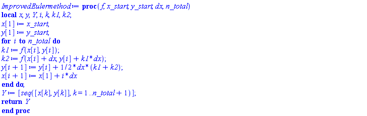 proc (f, x_start, y_start, dx, n_total) local x, y, Y, i, k, k1, k2; x[1] := x_start; y[1] := y_start; for i to n_total do k1 := f(x[i], y[i]); k2 := f(x[i]+dx, y[i]+k1*dx); y[i+1] := y[i]+(1/2)*dx*(k1+k2); x[i+1] := x[1]+i*dx end do; Y := [seq([x[k], y[k]], k = 1 .. n_total+1)]; return Y end proc
