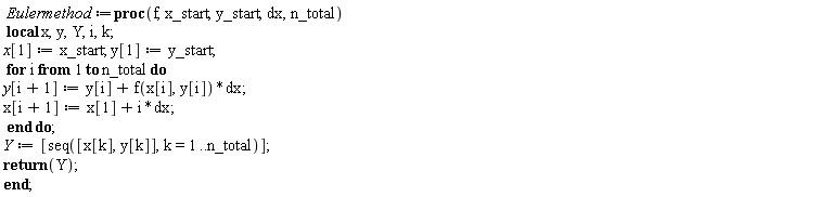 Eulermethod := proc (f, x_start, y_start, dx, n_total) local x, y, Y, i, k; x[1] := x_start; y[1] := y_start; for i to n_total do y[i+1] := y[i]+f(x[i], y[i])*dx; x[i+1] := x[1]+i*dx end do; Y := [seq([x[k], y[k]], k = 1 .. n_total)]; return Y end proc