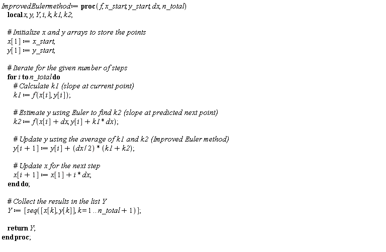 ImprovedEulermethod := proc (f, x_start, y_start, dx, n_total) local x, y, Y, i, k, k1, k2; x[1] := x_start; y[1] := y_start; for i to n_total do k1 := f(x[i], y[i]); k2 := f(x[i]+dx, y[i]+k1*dx); y[i+1] := y[i]+(1/2)*dx*(k1+k2); x[i+1] := x[1]+i*dx end do; Y := [seq([x[k], y[k]], k = 1 .. n_total+1)]; return Y end proc