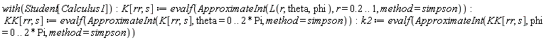 with(Student[Calculus1]); K[rr, s] := evalf(ApproximateInt(L(r, theta, phi), r = .2 .. 1, method = simpson)); KK[rr, s] := evalf(ApproximateInt(K[rr, s], theta = 0 .. 2*Pi, method = simpson)); k2 := evalf(ApproximateInt(KK[rr, s], phi = 0 .. 2*Pi, method = simpson))