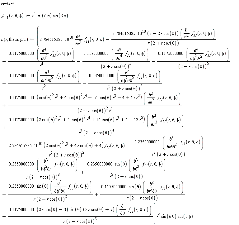"restart;    f[1,1](r,theta,phi):=r^4 sin(6 theta) sin(3 phi):    L(r, theta,phi):=(2.784615385 10^10 ((&PartialD;)^2)/(&PartialD;r^2) `f__11`(r,theta,phi)+(2.784615385 10^10 (2+2 r cos(theta)) ((&PartialD;)/(&PartialD;r) `f__11`(r,theta,phi)))/(r (2+r cos(theta)))-(0.1175000000 (((&PartialD;)^4)/(&PartialD;theta^4) `f__11`(r,theta,phi)))/(r^4)-(0.1175000000 (((&PartialD;)^4)/(&PartialD;phi^4) `f__11`(r,theta,phi)))/((2+r cos(theta))^4)-(0.1175000000 (((&PartialD;)^4)/(&PartialD;phi^2&PartialD;r^2) `f__11`(r,theta,phi)))/((2+r cos(theta))^2)-(0.1175000000 (((&PartialD;)^4)/(&PartialD;r^2&PartialD;theta^2) `f__11`(r,theta,phi)))/(r^2)-(0.2350000000 (((&PartialD;)^4)/(&PartialD;phi^2&PartialD;theta^2) `f__11`(r,theta,phi)))/(r^2 (2+r cos(theta))^2)+(0.1175000000 ((cos(theta))^2 r^2+4 (cos(theta))^2 r^4+16 cos(theta) r^3-4+17 r^2) (((&PartialD;)^2)/(&PartialD;theta^2) `f__11`(r,theta,phi)))/((2+r cos(theta))^2 r^4)+(0.1175000000 (2 (cos(theta))^2 r^2+4 (cos(theta))^2 r^4+16 cos(theta) r^3+4+12 r^2) (((&PartialD;)^2)/(&PartialD;phi^2) `f__11`(r,theta,phi)))/(r^2 (2+r cos(theta))^4)-(2.784615385 10^10 (2 (cos(theta))^2 r^2+4 r cos(theta)+4) `f__11`(r,theta,phi))/(r^2 (2+r cos(theta))^2)+(0.2350000000 (((&PartialD;)^3)/(&PartialD;r&PartialD;theta^2) `f__11`(r,theta,phi)))/(r^3 (2+r cos(theta)))-(0.2350000000 (((&PartialD;)^3)/(&PartialD;phi^2&PartialD;r) `f__11`(r,theta,phi)))/(r (2+r cos(theta))^3)+(0.2350000000 sin(theta) (((&PartialD;)^3)/(&PartialD;theta^3) `f__11`(r,theta,phi)))/(r^3 (2+r cos(theta)))-(0.2350000000 sin(theta) (((&PartialD;)^3)/(&PartialD;phi^2&PartialD;theta) `f__11`(r,theta,phi)))/(r (2+r cos(theta))^3)+(0.1175000000 sin(theta) (((&PartialD;)^3)/(&PartialD;r^2&PartialD;theta) `f__11`(r,theta,phi)))/(r (2+r cos(theta)))-(0.1175000000 (2 r cos(theta)+3) sin(theta) (2 r cos(theta)+5) ((&PartialD;)/(&PartialD;theta) `f__11`(r,theta,phi)))/(r (2+r cos(theta))^3)) r^4 sin(6 theta) sin(3 phi):"