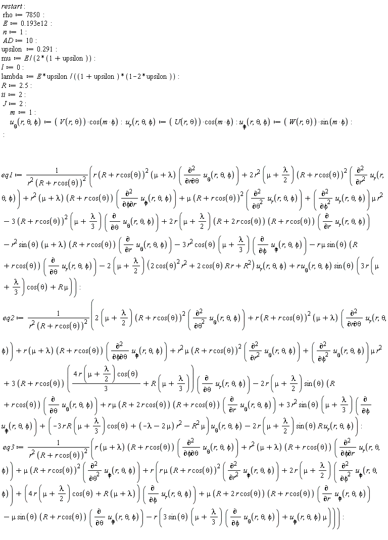 "restart:  rho:=7850:  E:=0.193e12:  n:=1:  AD:=10:  upsilon:=0.291:   mu:=E/(2*(1+upsilon)):  l:=0:  lambda:=E*upsilon/((1+upsilon)*(1-2*upsilon)):  R:=2.5:  ii:=2:  J:=2:       m:=1:       `u__theta`(r,theta,phi):= ( V(r,theta))*cos(m*phi):  `u__r`(r,theta,phi):= ( U(r,theta))*cos(m*phi): `u__phi`(r,theta,phi):= ( W(r,theta))*sin(m*phi):  :        eq1:=(r (R+r cos(theta))^2 (mu+lambda) (((&PartialD;)^2)/(&PartialD;r&PartialD;theta) `u__theta`(r,theta,phi))+2 r^2 (mu+lambda/2) (R+r cos(theta))^2 (((&PartialD;)^2)/(&PartialD;r^2) `u__r`(r,theta,phi))+r^2 (mu+lambda) (R+r cos(theta)) (((&PartialD;)^2)/(&PartialD;phi&PartialD;r) `u__phi`(r,theta,phi))+mu (R+r cos(theta))^2 (((&PartialD;)^2)/(&PartialD;theta^2) `u__r`(r,theta,phi))+(((&PartialD;)^2)/(&PartialD;phi^2) `u__r`(r,theta,phi)) mu r^2-3 (R+r cos(theta))^2 (mu+lambda/3) ((&PartialD;)/(&PartialD;theta) `u__theta`(r,theta,phi))+2 r (mu+lambda/2) (R+2 r cos(theta)) (R+r cos(theta)) ((&PartialD;)/(&PartialD;r) `u__r`(r,theta,phi))-r^2 sin(theta) (mu+lambda) (R+r cos(theta)) ((&PartialD;)/(&PartialD;r) `u__theta`(r,theta,phi))-3 r^2 cos(theta) (mu+lambda/3) ((&PartialD;)/(&PartialD;phi) `u__phi`(r,theta,phi))-r mu sin(theta) (R+r cos(theta)) ((&PartialD;)/(&PartialD;theta) `u__r`(r,theta,phi))-2 (mu+lambda/2) (2 (cos(theta))^2 r^2+2 cos(theta) R r+R^2) `u__r`(r,theta,phi)+r `u__theta`(r,theta,phi) sin(theta) (3 r (mu+lambda/3) cos(theta)+R mu))/(r^2 (R+r cos(theta))^2):  eq2:=(2 (mu+lambda/2) (R+r cos(theta))^2 (((&PartialD;)^2)/(&PartialD;theta^2) `u__theta`(r,theta,phi))+r (R+r cos(theta))^2 (mu+lambda) (((&PartialD;)^2)/(&PartialD;r&PartialD;theta) `u__r`(r,theta,phi))+r (mu+lambda) (R+r cos(theta)) (((&PartialD;)^2)/(&PartialD;phi&PartialD;theta) `u__phi`(r,theta,phi))+r^2 mu (R+r cos(theta))^2 (((&PartialD;)^2)/(&PartialD;r^2) `u__theta`(r,theta,phi))+(((&PartialD;)^2)/(&PartialD;phi^2) `u__theta`(r,theta,phi)) mu r^2+3 (R+r cos(theta)) ((4 r (mu+lambda/2) cos(theta))/3+R (mu+lambda/3)) ((&PartialD;)/(&PartialD;theta) `u__r`(r,theta,phi))-2 r (mu+lambda/2) sin(theta) (R+r cos(theta)) ((&PartialD;)/(&PartialD;theta) `u__theta`(r,theta,phi))+r mu (R+2 r cos(theta)) (R+r cos(theta)) ((&PartialD;)/(&PartialD;r) `u__theta`(r,theta,phi))+3 r^2 sin(theta) (mu+lambda/3) ((&PartialD;)/(&PartialD;phi) `u__phi`(r,theta,phi))+(-3 r R (mu+lambda/3) cos(theta)+(-lambda-2 mu) r^2-R^2 mu) `u__theta`(r,theta,phi)-2 r (mu+lambda/2) sin(theta) R `u__r`(r,theta,phi))/(r^2 (R+r cos(theta))^2):  eq3:=(r (mu+lambda) (R+r cos(theta)) (((&PartialD;)^2)/(&PartialD;phi&PartialD;theta) `u__theta`(r,theta,phi))+r^2 (mu+lambda) (R+r cos(theta)) (((&PartialD;)^2)/(&PartialD;phi&PartialD;r) `u__r`(r,theta,phi))+mu (R+r cos(theta))^2 (((&PartialD;)^2)/(&PartialD;theta^2) `u__phi`(r,theta,phi))+r (r mu (R+r cos(theta))^2 (((&PartialD;)^2)/(&PartialD;r^2) `u__phi`(r,theta,phi))+2 r (mu+lambda/2) (((&PartialD;)^2)/(&PartialD;phi^2) `u__phi`(r,theta,phi))+(4 r (mu+lambda/2) cos(theta)+R (mu+lambda)) ((&PartialD;)/(&PartialD;phi) `u__r`(r,theta,phi))+mu (R+2 r cos(theta)) (R+r cos(theta)) ((&PartialD;)/(&PartialD;r) `u__phi`(r,theta,phi))-mu sin(theta) (R+r cos(theta)) ((&PartialD;)/(&PartialD;theta) `u__phi`(r,theta,phi))-r (3 sin(theta) (mu+lambda/3) ((&PartialD;)/(&PartialD;phi) `u__theta`(r,theta,phi))+`u__phi`(r,theta,phi) mu)))/(r^2 (R+r cos(theta))^2):  "