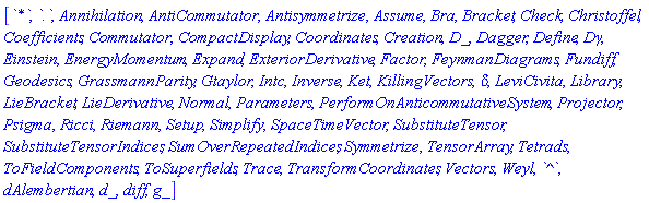 [`*`, `.`, Annihilation, AntiCommutator, Antisymmetrize, Assume, Bra, Bracket, Check, Christoffel, Coefficients, Commutator, CompactDisplay, Coordinates, Creation, D_, Dagger, Define, Dgamma, Einstein, EnergyMomentum, Expand, ExteriorDerivative, Factor, FeynmanDiagrams, Fundiff, Geodesics, GrassmannParity, Gtaylor, Intc, Inverse, Ket, KillingVectors, KroneckerDelta, LeviCivita, Library, LieBracket, LieDerivative, Normal, Parameters, PerformOnAnticommutativeSystem, Projector, Psigma, Ricci, Riemann, Setup, Simplify, SpaceTimeVector, SubstituteTensor, SubstituteTensorIndices, SumOverRepeatedIndices, Symmetrize, TensorArray, Tetrads, ToFieldComponents, ToSuperfields, Trace, TransformCoordinates, Vectors, Weyl, `^`, dAlembertian, d_, diff, g_]