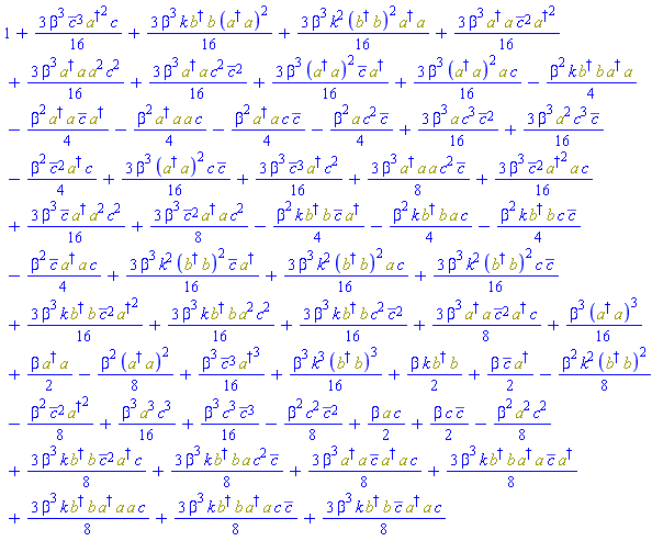 1-(1/4)*beta^2*k*Physics:-`*`(Physics:-Dagger(b), b)*conjugate(c)*Physics:-Dagger(a)-(1/4)*beta^2*k*Physics:-`*`(Physics:-Dagger(b), b)*a*c-(1/4)*beta^2*k*Physics:-`*`(Physics:-Dagger(b), b)*c*conjugate(c)-(1/4)*beta^2*conjugate(c)*Physics:-Dagger(a)*a*c-(1/4)*beta^2*conjugate(c)^2*Physics:-Dagger(a)*c-(1/4)*beta^2*a*c^2*conjugate(c)+(3/16)*beta^3*Physics:-`*`(Physics:-Dagger(a), a)^2*c*conjugate(c)+(3/16)*beta^3*conjugate(c)^3*Physics:-Dagger(a)*c^2+(3/16)*beta^3*conjugate(c)^3*Physics:-Dagger(a)^2*c+(3/16)*beta^3*a*c^3*conjugate(c)^2+(3/16)*beta^3*a^2*c^3*conjugate(c)+(3/16)*beta^3*k*Physics:-`*`(Physics:-Dagger(b), b)*Physics:-`*`(Physics:-Dagger(a), a)^2+(3/16)*beta^3*k^2*Physics:-`*`(Physics:-Dagger(b), b)^2*Physics:-`*`(Physics:-Dagger(a), a)+(3/16)*beta^3*Physics:-`*`(Physics:-Dagger(a), a)*conjugate(c)^2*Physics:-Dagger(a)^2+(3/16)*beta^3*Physics:-`*`(Physics:-Dagger(a), a)*a^2*c^2+(3/16)*beta^3*Physics:-`*`(Physics:-Dagger(a), a)*c^2*conjugate(c)^2+(3/16)*beta^3*Physics:-`*`(Physics:-Dagger(a), a)^2*conjugate(c)*Physics:-Dagger(a)+(3/16)*beta^3*Physics:-`*`(Physics:-Dagger(a), a)^2*a*c-(1/4)*beta^2*k*Physics:-`*`(Physics:-Dagger(b), b)*Physics:-`*`(Physics:-Dagger(a), a)-(1/4)*beta^2*Physics:-`*`(Physics:-Dagger(a), a)*conjugate(c)*Physics:-Dagger(a)-(1/4)*beta^2*Physics:-`*`(Physics:-Dagger(a), a)*a*c-(1/4)*beta^2*Physics:-`*`(Physics:-Dagger(a), a)*c*conjugate(c)+(3/16)*beta^3*k^2*Physics:-`*`(Physics:-Dagger(b), b)^2*conjugate(c)*Physics:-Dagger(a)+(3/16)*beta^3*k^2*Physics:-`*`(Physics:-Dagger(b), b)^2*a*c+(3/16)*beta^3*k^2*Physics:-`*`(Physics:-Dagger(b), b)^2*c*conjugate(c)+(3/16)*beta^3*k*Physics:-`*`(Physics:-Dagger(b), b)*conjugate(c)^2*Physics:-Dagger(a)^2+(3/16)*beta^3*k*Physics:-`*`(Physics:-Dagger(b), b)*a^2*c^2+(3/16)*beta^3*k*Physics:-`*`(Physics:-Dagger(b), b)*c^2*conjugate(c)^2+(3/8)*beta^3*Physics:-`*`(Physics:-Dagger(a), a)*conjugate(c)^2*Physics:-Dagger(a)*c+(3/8)*beta^3*Physics:-`*`(Physics:-Dagger(a), a)*a*c^2*conjugate(c)+(3/16)*beta^3*conjugate(c)^2*Physics:-Dagger(a)^2*a*c+(3/16)*beta^3*conjugate(c)*Physics:-Dagger(a)*a^2*c^2+(3/8)*beta^3*conjugate(c)^2*Physics:-Dagger(a)*a*c^2+(1/16)*beta^3*Physics:-`*`(Physics:-Dagger(a), a)^3+(1/2)*beta*Physics:-`*`(Physics:-Dagger(a), a)-(1/8)*beta^2*Physics:-`*`(Physics:-Dagger(a), a)^2+(1/16)*beta^3*conjugate(c)^3*Physics:-Dagger(a)^3+(1/16)*beta^3*a^3*c^3+(1/16)*beta^3*c^3*conjugate(c)^3+(1/16)*beta^3*k^3*Physics:-`*`(Physics:-Dagger(b), b)^3-(1/8)*beta^2*c^2*conjugate(c)^2+(1/2)*beta*k*Physics:-`*`(Physics:-Dagger(b), b)+(1/2)*beta*conjugate(c)*Physics:-Dagger(a)+(1/2)*beta*a*c+(1/2)*beta*c*conjugate(c)-(1/8)*beta^2*k^2*Physics:-`*`(Physics:-Dagger(b), b)^2-(1/8)*beta^2*conjugate(c)^2*Physics:-Dagger(a)^2-(1/8)*beta^2*a^2*c^2+(3/8)*beta^3*k*Physics:-`*`(Physics:-Dagger(b), b)*conjugate(c)^2*Physics:-Dagger(a)*c+(3/8)*beta^3*k*Physics:-`*`(Physics:-Dagger(b), b)*a*c^2*conjugate(c)+(3/8)*beta^3*Physics:-`*`(Physics:-Dagger(a), a)*conjugate(c)*Physics:-Dagger(a)*a*c+(3/8)*beta^3*k*Physics:-`*`(Physics:-Dagger(b), b)*Physics:-`*`(Physics:-Dagger(a), a)*conjugate(c)*Physics:-Dagger(a)+(3/8)*beta^3*k*Physics:-`*`(Physics:-Dagger(b), b)*Physics:-`*`(Physics:-Dagger(a), a)*a*c+(3/8)*beta^3*k*Physics:-`*`(Physics:-Dagger(b), b)*Physics:-`*`(Physics:-Dagger(a), a)*c*conjugate(c)+(3/8)*beta^3*k*Physics:-`*`(Physics:-Dagger(b), b)*conjugate(c)*Physics:-Dagger(a)*a*c