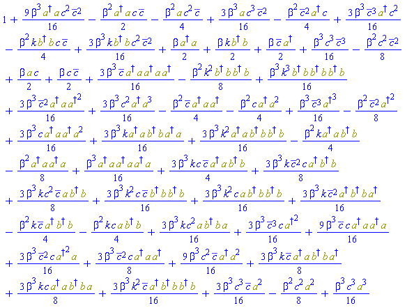 1+(9/16)*beta^3*conjugate(c)*c*Physics:-`*`(Physics:-Dagger(a), a, Physics:-Dagger(a), a)-(1/4)*beta^2*k*Physics:-`*`(Physics:-Dagger(b), b)*c*conjugate(c)-(1/4)*beta^2*conjugate(c)^2*Physics:-Dagger(a)*c-(1/4)*beta^2*a*c^2*conjugate(c)+(3/16)*beta^3*conjugate(c)^3*Physics:-Dagger(a)*c^2+(3/16)*beta^3*a*c^3*conjugate(c)^2+(9/16)*beta^3*Physics:-`*`(Physics:-Dagger(a), a)*c^2*conjugate(c)^2-(1/2)*beta^2*Physics:-`*`(Physics:-Dagger(a), a)*c*conjugate(c)+(3/16)*beta^3*conjugate(c)^2*c*Physics:-`*`(Physics:-`^`(Physics:-Dagger(a), 2), a)+(3/16)*beta^3*k*Physics:-`*`(Physics:-Dagger(b), b)*c^2*conjugate(c)^2+(1/2)*beta*Physics:-`*`(Physics:-Dagger(a), a)+(3/8)*beta^3*conjugate(c)^2*c*Physics:-`*`(Physics:-Dagger(a), a, Physics:-Dagger(a))+(9/16)*beta^3*c^2*conjugate(c)*Physics:-`*`(Physics:-Dagger(a), Physics:-`^`(a, 2))+(1/16)*beta^3*c^3*conjugate(c)^3-(1/8)*beta^2*c^2*conjugate(c)^2+(1/2)*beta*k*Physics:-`*`(Physics:-Dagger(b), b)+(1/2)*beta*conjugate(c)*Physics:-Dagger(a)+(1/2)*beta*a*c+(1/2)*beta*c*conjugate(c)+(3/4)*beta^3*k*c*conjugate(c)*Physics:-`*`(Physics:-Dagger(a), a, Physics:-Dagger(b), b)+(3/8)*beta^3*k*conjugate(c)^2*c*Physics:-`*`(Physics:-Dagger(a), Physics:-Dagger(b), b)+(3/16)*beta^3*c*Physics:-`*`(Physics:-Dagger(a), a, Physics:-Dagger(a), Physics:-`^`(a, 2))+(3/16)*beta^3*k*Physics:-`*`(Physics:-Dagger(a), a, Physics:-Dagger(b), b, Physics:-Dagger(a), a)+(3/16)*beta^3*k^2*Physics:-`*`(Physics:-Dagger(a), a, Physics:-Dagger(b), b, Physics:-Dagger(b), b)-(1/4)*beta^2*k*Physics:-`*`(Physics:-Dagger(a), a, Physics:-Dagger(b), b)+(3/8)*beta^3*k*c^2*conjugate(c)*Physics:-`*`(a, Physics:-Dagger(b), b)+(3/16)*beta^3*k^2*c*conjugate(c)*Physics:-`*`(Physics:-Dagger(b), b, Physics:-Dagger(b), b)+(3/8)*beta^3*k*conjugate(c)*Physics:-`*`(Physics:-Dagger(a), a, Physics:-Dagger(b), b, Physics:-Dagger(a))+(3/8)*beta^3*k*c*Physics:-`*`(Physics:-Dagger(a), a, Physics:-Dagger(b), b, a)+(3/16)*beta^3*k^2*conjugate(c)*Physics:-`*`(Physics:-Dagger(a), Physics:-Dagger(b), b, Physics:-Dagger(b), b)+(3/16)*beta^3*k^2*c*Physics:-`*`(a, Physics:-Dagger(b), b, Physics:-Dagger(b), b)+(3/16)*beta^3*k*conjugate(c)^2*Physics:-`*`(Physics:-Dagger(a), Physics:-Dagger(b), b, Physics:-Dagger(a))-(1/4)*beta^2*k*conjugate(c)*Physics:-`*`(Physics:-Dagger(a), Physics:-Dagger(b), b)-(1/4)*beta^2*k*c*Physics:-`*`(a, Physics:-Dagger(b), b)+(3/16)*beta^3*k*c^2*Physics:-`*`(a, Physics:-Dagger(b), b, a)+(3/16)*beta^3*conjugate(c)^3*c*Physics:-`^`(Physics:-Dagger(a), 2)+(3/16)*beta^3*c^3*conjugate(c)*Physics:-`^`(a, 2)-(1/8)*beta^2*Physics:-`*`(Physics:-Dagger(a), a, Physics:-Dagger(a), a)+(1/16)*beta^3*Physics:-`*`(Physics:-Dagger(a), a, Physics:-Dagger(a), a, Physics:-Dagger(a), a)+(3/16)*beta^3*conjugate(c)*Physics:-`*`(Physics:-Dagger(a), a, Physics:-Dagger(a), a, Physics:-Dagger(a))-(1/8)*beta^2*k^2*Physics:-`*`(Physics:-Dagger(b), b, Physics:-Dagger(b), b)+(1/16)*beta^3*k^3*Physics:-`*`(Physics:-Dagger(b), b, Physics:-Dagger(b), b, Physics:-Dagger(b), b)+(3/16)*beta^3*conjugate(c)^2*Physics:-`*`(Physics:-Dagger(a), a, Physics:-`^`(Physics:-Dagger(a), 2))+(3/16)*beta^3*c^2*Physics:-`*`(Physics:-Dagger(a), Physics:-`^`(a, 3))-(1/4)*beta^2*conjugate(c)*Physics:-`*`(Physics:-Dagger(a), a, Physics:-Dagger(a))-(1/4)*beta^2*c*Physics:-`*`(Physics:-Dagger(a), Physics:-`^`(a, 2))+(1/16)*beta^3*conjugate(c)^3*Physics:-`^`(Physics:-Dagger(a), 3)-(1/8)*beta^2*conjugate(c)^2*Physics:-`^`(Physics:-Dagger(a), 2)-(1/8)*beta^2*c^2*Physics:-`^`(a, 2)+(1/16)*beta^3*c^3*Physics:-`^`(a, 3)