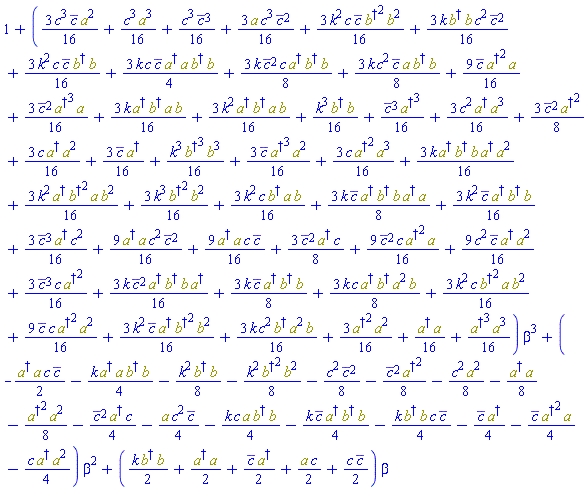 1+((3/16)*k^2*c*conjugate(c)*Physics:-`*`(Physics:-`^`(Physics:-Dagger(b), 2), Physics:-`^`(b, 2))+(3/16)*k*c^2*Physics:-`*`(Physics:-Dagger(b), Physics:-`^`(a, 2), b)+(3/8)*k*c*Physics:-`*`(Physics:-Dagger(a), Physics:-Dagger(b), Physics:-`^`(a, 2), b)+(3/16)*k^2*c*Physics:-`*`(Physics:-`^`(Physics:-Dagger(b), 2), a, Physics:-`^`(b, 2))+(9/16)*conjugate(c)*c*Physics:-`*`(Physics:-`^`(Physics:-Dagger(a), 2), Physics:-`^`(a, 2))+(3/16)*k^2*conjugate(c)*Physics:-`*`(Physics:-Dagger(a), Physics:-`^`(Physics:-Dagger(b), 2), Physics:-`^`(b, 2))+(3/16)*k*Physics:-`*`(Physics:-Dagger(b), b)*c^2*conjugate(c)^2+(3/16)*k^2*c*conjugate(c)*Physics:-`*`(Physics:-Dagger(b), b)+(9/16)*conjugate(c)^2*c*Physics:-`*`(Physics:-`^`(Physics:-Dagger(a), 2), a)+(9/16)*c^2*conjugate(c)*Physics:-`*`(Physics:-Dagger(a), Physics:-`^`(a, 2))+(3/16)*conjugate(c)^3*c*Physics:-`^`(Physics:-Dagger(a), 2)+(3/16)*c^3*conjugate(c)*Physics:-`^`(a, 2)+(3/16)*k*conjugate(c)^2*Physics:-`*`(Physics:-Dagger(a), Physics:-Dagger(b), b, Physics:-Dagger(a))+(3/8)*k*conjugate(c)*Physics:-`*`(Physics:-Dagger(a), Physics:-Dagger(b), b)+(1/16)*c^3*Physics:-`^`(a, 3)+(1/16)*conjugate(c)^3*Physics:-`^`(Physics:-Dagger(a), 3)+(3/16)*c^2*Physics:-`*`(Physics:-Dagger(a), Physics:-`^`(a, 3))+(3/8)*conjugate(c)^2*Physics:-`^`(Physics:-Dagger(a), 2)+(3/16)*c*Physics:-`*`(Physics:-Dagger(a), Physics:-`^`(a, 2))+(1/16)*c^3*conjugate(c)^3+(1/16)*Physics:-`*`(Physics:-Dagger(a), a)+(3/16)*conjugate(c)*Physics:-Dagger(a)+(3/16)*conjugate(c)^3*Physics:-Dagger(a)*c^2+(3/16)*a*c^3*conjugate(c)^2+(9/16)*Physics:-`*`(Physics:-Dagger(a), a)*c^2*conjugate(c)^2+(9/16)*Physics:-`*`(Physics:-Dagger(a), a)*c*conjugate(c)+(3/8)*conjugate(c)^2*Physics:-Dagger(a)*c+(1/16)*k^3*Physics:-`*`(Physics:-`^`(Physics:-Dagger(b), 3), Physics:-`^`(b, 3))+(3/16)*conjugate(c)*Physics:-`*`(Physics:-`^`(Physics:-Dagger(a), 3), Physics:-`^`(a, 2))+(3/16)*c*Physics:-`*`(Physics:-`^`(Physics:-Dagger(a), 2), Physics:-`^`(a, 3))+(3/16)*k*Physics:-`*`(Physics:-Dagger(a), Physics:-Dagger(b), b, Physics:-Dagger(a), Physics:-`^`(a, 2))+(3/16)*k^2*Physics:-`*`(Physics:-Dagger(a), Physics:-`^`(Physics:-Dagger(b), 2), a, Physics:-`^`(b, 2))+(3/16)*k^3*Physics:-`*`(Physics:-`^`(Physics:-Dagger(b), 2), Physics:-`^`(b, 2))+(9/16)*conjugate(c)*Physics:-`*`(Physics:-`^`(Physics:-Dagger(a), 2), a)+(3/16)*conjugate(c)^2*Physics:-`*`(Physics:-`^`(Physics:-Dagger(a), 3), a)+(3/4)*k*c*conjugate(c)*Physics:-`*`(Physics:-Dagger(a), a, Physics:-Dagger(b), b)+(3/8)*k*conjugate(c)^2*c*Physics:-`*`(Physics:-Dagger(a), Physics:-Dagger(b), b)+(3/8)*k*c^2*conjugate(c)*Physics:-`*`(a, Physics:-Dagger(b), b)+(3/16)*k^2*c*Physics:-`*`(Physics:-Dagger(b), a, b)+(3/16)*k*Physics:-`*`(Physics:-Dagger(a), Physics:-Dagger(b), a, b)+(3/16)*k^2*Physics:-`*`(Physics:-Dagger(a), Physics:-Dagger(b), a, b)+(1/16)*Physics:-`*`(Physics:-`^`(Physics:-Dagger(a), 3), Physics:-`^`(a, 3))+(3/16)*Physics:-`*`(Physics:-`^`(Physics:-Dagger(a), 2), Physics:-`^`(a, 2))+(3/8)*k*conjugate(c)*Physics:-`*`(Physics:-Dagger(a), Physics:-Dagger(b), b, Physics:-Dagger(a), a)+(3/16)*k^2*conjugate(c)*Physics:-`*`(Physics:-Dagger(a), Physics:-Dagger(b), b)+(1/16)*k^3*Physics:-`*`(Physics:-Dagger(b), b))*beta^3+(-(1/2)*Physics:-`*`(Physics:-Dagger(a), a)*c*conjugate(c)-(1/4)*k*Physics:-`*`(Physics:-Dagger(a), a, Physics:-Dagger(b), b)-(1/8)*k^2*Physics:-`*`(Physics:-Dagger(b), b)-(1/8)*k^2*Physics:-`*`(Physics:-`^`(Physics:-Dagger(b), 2), Physics:-`^`(b, 2))-(1/8)*c^2*conjugate(c)^2-(1/8)*conjugate(c)^2*Physics:-`^`(Physics:-Dagger(a), 2)-(1/8)*c^2*Physics:-`^`(a, 2)-(1/8)*Physics:-`*`(Physics:-Dagger(a), a)-(1/8)*Physics:-`*`(Physics:-`^`(Physics:-Dagger(a), 2), Physics:-`^`(a, 2))-(1/4)*conjugate(c)^2*Physics:-Dagger(a)*c-(1/4)*a*c^2*conjugate(c)-(1/4)*k*c*Physics:-`*`(a, Physics:-Dagger(b), b)-(1/4)*k*conjugate(c)*Physics:-`*`(Physics:-Dagger(a), Physics:-Dagger(b), b)-(1/4)*k*Physics:-`*`(Physics:-Dagger(b), b)*c*conjugate(c)-(1/4)*conjugate(c)*Physics:-Dagger(a)-(1/4)*conjugate(c)*Physics:-`*`(Physics:-`^`(Physics:-Dagger(a), 2), a)-(1/4)*c*Physics:-`*`(Physics:-Dagger(a), Physics:-`^`(a, 2)))*beta^2+((1/2)*k*Physics:-`*`(Physics:-Dagger(b), b)+(1/2)*Physics:-`*`(Physics:-Dagger(a), a)+(1/2)*conjugate(c)*Physics:-Dagger(a)+(1/2)*a*c+(1/2)*c*conjugate(c))*beta