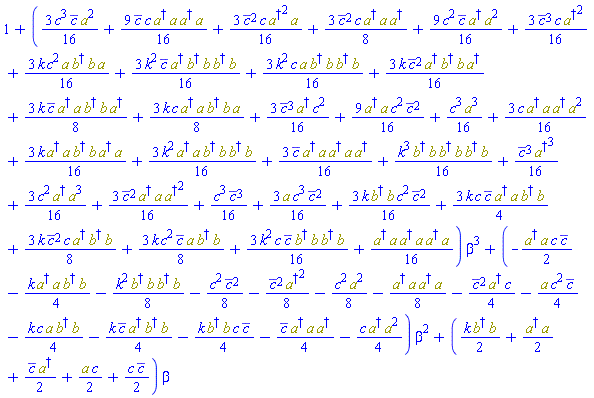 1+((3/16)*k*Physics:-`*`(Physics:-Dagger(b), b)*c^2*conjugate(c)^2+(9/16)*conjugate(c)*c*Physics:-`*`(Physics:-Dagger(a), a, Physics:-Dagger(a), a)+(3/16)*conjugate(c)^2*c*Physics:-`*`(Physics:-`^`(Physics:-Dagger(a), 2), a)+(3/8)*conjugate(c)^2*c*Physics:-`*`(Physics:-Dagger(a), a, Physics:-Dagger(a))+(9/16)*c^2*conjugate(c)*Physics:-`*`(Physics:-Dagger(a), Physics:-`^`(a, 2))+(3/16)*conjugate(c)^3*c*Physics:-`^`(Physics:-Dagger(a), 2)+(3/16)*c^3*conjugate(c)*Physics:-`^`(a, 2)+(3/16)*k*c^2*Physics:-`*`(a, Physics:-Dagger(b), b, a)+(3/16)*k^2*conjugate(c)*Physics:-`*`(Physics:-Dagger(a), Physics:-Dagger(b), b, Physics:-Dagger(b), b)+(3/16)*k^2*c*Physics:-`*`(a, Physics:-Dagger(b), b, Physics:-Dagger(b), b)+(3/16)*k*conjugate(c)^2*Physics:-`*`(Physics:-Dagger(a), Physics:-Dagger(b), b, Physics:-Dagger(a))+(3/8)*k*conjugate(c)*Physics:-`*`(Physics:-Dagger(a), a, Physics:-Dagger(b), b, Physics:-Dagger(a))+(3/8)*k*c*Physics:-`*`(Physics:-Dagger(a), a, Physics:-Dagger(b), b, a)+(1/16)*c^3*Physics:-`^`(a, 3)+(3/16)*c*Physics:-`*`(Physics:-Dagger(a), a, Physics:-Dagger(a), Physics:-`^`(a, 2))+(3/16)*k*Physics:-`*`(Physics:-Dagger(a), a, Physics:-Dagger(b), b, Physics:-Dagger(a), a)+(3/16)*k^2*Physics:-`*`(Physics:-Dagger(a), a, Physics:-Dagger(b), b, Physics:-Dagger(b), b)+(3/16)*conjugate(c)*Physics:-`*`(Physics:-Dagger(a), a, Physics:-Dagger(a), a, Physics:-Dagger(a))+(1/16)*k^3*Physics:-`*`(Physics:-Dagger(b), b, Physics:-Dagger(b), b, Physics:-Dagger(b), b)+(1/16)*conjugate(c)^3*Physics:-`^`(Physics:-Dagger(a), 3)+(3/16)*c^2*Physics:-`*`(Physics:-Dagger(a), Physics:-`^`(a, 3))+(3/16)*conjugate(c)^2*Physics:-`*`(Physics:-Dagger(a), a, Physics:-`^`(Physics:-Dagger(a), 2))+(1/16)*c^3*conjugate(c)^3+(3/16)*conjugate(c)^3*Physics:-Dagger(a)*c^2+(3/16)*a*c^3*conjugate(c)^2+(9/16)*Physics:-`*`(Physics:-Dagger(a), a)*c^2*conjugate(c)^2+(3/4)*k*c*conjugate(c)*Physics:-`*`(Physics:-Dagger(a), a, Physics:-Dagger(b), b)+(3/8)*k*conjugate(c)^2*c*Physics:-`*`(Physics:-Dagger(a), Physics:-Dagger(b), b)+(3/8)*k*c^2*conjugate(c)*Physics:-`*`(a, Physics:-Dagger(b), b)+(3/16)*k^2*c*conjugate(c)*Physics:-`*`(Physics:-Dagger(b), b, Physics:-Dagger(b), b)+(1/16)*Physics:-`*`(Physics:-Dagger(a), a, Physics:-Dagger(a), a, Physics:-Dagger(a), a))*beta^3+(-(1/2)*Physics:-`*`(Physics:-Dagger(a), a)*c*conjugate(c)-(1/4)*k*Physics:-`*`(Physics:-Dagger(a), a, Physics:-Dagger(b), b)-(1/8)*k^2*Physics:-`*`(Physics:-Dagger(b), b, Physics:-Dagger(b), b)-(1/8)*c^2*conjugate(c)^2-(1/8)*conjugate(c)^2*Physics:-`^`(Physics:-Dagger(a), 2)-(1/8)*c^2*Physics:-`^`(a, 2)-(1/8)*Physics:-`*`(Physics:-Dagger(a), a, Physics:-Dagger(a), a)-(1/4)*conjugate(c)^2*Physics:-Dagger(a)*c-(1/4)*a*c^2*conjugate(c)-(1/4)*k*c*Physics:-`*`(a, Physics:-Dagger(b), b)-(1/4)*k*conjugate(c)*Physics:-`*`(Physics:-Dagger(a), Physics:-Dagger(b), b)-(1/4)*k*Physics:-`*`(Physics:-Dagger(b), b)*c*conjugate(c)-(1/4)*conjugate(c)*Physics:-`*`(Physics:-Dagger(a), a, Physics:-Dagger(a))-(1/4)*c*Physics:-`*`(Physics:-Dagger(a), Physics:-`^`(a, 2)))*beta^2+((1/2)*k*Physics:-`*`(Physics:-Dagger(b), b)+(1/2)*Physics:-`*`(Physics:-Dagger(a), a)+(1/2)*conjugate(c)*Physics:-Dagger(a)+(1/2)*a*c+(1/2)*c*conjugate(c))*beta