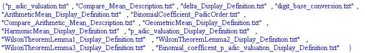 {"p_adic_valuation.txt", "Compare_Mean_Description.txt", "delta_Display_Definition.txt", "digit_base_conversion.txt", "ArithmeticMean_Display_Definition.txt", "BinomialCoefficient_PadicOrder.txt", "Compare_Arithmetic_Mean_Description.txt", "GeometricMean_Display_Definition.txt", "HarmonicMean_Display_Definition.txt", "p_adic_valuation_Display_Definition.txt", "WilsonTheoremLemma1_Display_Definition.txt", "WilsonTheoremLemma2_Display_Definition.txt", "WilsonTheoremLemma3_Display_Definition.txt", "Binomial_coefficent_p_adic_valuation_Display_Definition.txt"}