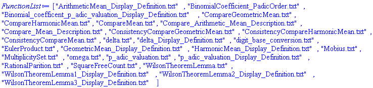 ["ArithmeticMean_Display_Definition.txt", "BinomialCoefficient_PadicOrder.txt", "Binomial_coefficent_p_adic_valuation_Display_Definition.txt", "CompareGeometricMean.txt", "CompareHarmonicMean.txt", "CompareMean.txt", "Compare_Arithmetic_Mean_Description.txt", "Compare_Mean_Description.txt", "ConsistencyCompareGeometricMean.txt", "ConsistencyCompareHarmonicMean.txt", "ConsistencyCompareMean.txt", "delta.txt", "delta_Display_Definition.txt", "digit_base_conversion.txt", "EulerProduct.txt", "GeometricMean_Display_Definition.txt", "HarmonicMean_Display_Definition.txt", "Mobius.txt", "MultiplicitySet.txt", "omega.txt", "p_adic_valuation.txt", "p_adic_valuation_Display_Definition.txt", "RationalParition.txt", "SquareFreeCount.txt", "WilsonTheoremLemma.txt", "WilsonTheoremLemma1_Display_Definition.txt", "WilsonTheoremLemma2_Display_Definition.txt", "WilsonTheoremLemma3_Display_Definition.txt"]