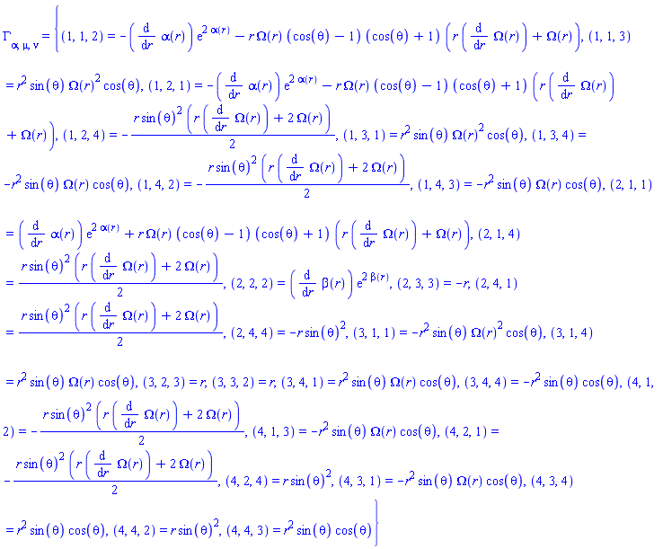 Physics:-Christoffel[alpha, mu, nu] = {(1, 1, 2) = -(diff(alpha(r), r))*exp(2*alpha(r))-r*Omega(r)*(cos(theta)-1)*(cos(theta)+1)*(r*(diff(Omega(r), r))+Omega(r)), (1, 1, 3) = r^2*sin(theta)*Omega(r)^2*cos(theta), (1, 2, 1) = -(diff(alpha(r), r))*exp(2*alpha(r))-r*Omega(r)*(cos(theta)-1)*(cos(theta)+1)*(r*(diff(Omega(r), r))+Omega(r)), (1, 2, 4) = -(1/2)*r*sin(theta)^2*(r*(diff(Omega(r), r))+2*Omega(r)), (1, 3, 1) = r^2*sin(theta)*Omega(r)^2*cos(theta), (1, 3, 4) = -r^2*sin(theta)*Omega(r)*cos(theta), (1, 4, 2) = -(1/2)*r*sin(theta)^2*(r*(diff(Omega(r), r))+2*Omega(r)), (1, 4, 3) = -r^2*sin(theta)*Omega(r)*cos(theta), (2, 1, 1) = (diff(alpha(r), r))*exp(2*alpha(r))+r*Omega(r)*(cos(theta)-1)*(cos(theta)+1)*(r*(diff(Omega(r), r))+Omega(r)), (2, 1, 4) = (1/2)*r*sin(theta)^2*(r*(diff(Omega(r), r))+2*Omega(r)), (2, 2, 2) = (diff(beta(r), r))*exp(2*beta(r)), (2, 3, 3) = -r, (2, 4, 1) = (1/2)*r*sin(theta)^2*(r*(diff(Omega(r), r))+2*Omega(r)), (2, 4, 4) = -r*sin(theta)^2, (3, 1, 1) = -r^2*sin(theta)*Omega(r)^2*cos(theta), (3, 1, 4) = r^2*sin(theta)*Omega(r)*cos(theta), (3, 2, 3) = r, (3, 3, 2) = r, (3, 4, 1) = r^2*sin(theta)*Omega(r)*cos(theta), (3, 4, 4) = -r^2*sin(theta)*cos(theta), (4, 1, 2) = -(1/2)*r*sin(theta)^2*(r*(diff(Omega(r), r))+2*Omega(r)), (4, 1, 3) = -r^2*sin(theta)*Omega(r)*cos(theta), (4, 2, 1) = -(1/2)*r*sin(theta)^2*(r*(diff(Omega(r), r))+2*Omega(r)), (4, 2, 4) = r*sin(theta)^2, (4, 3, 1) = -r^2*sin(theta)*Omega(r)*cos(theta), (4, 3, 4) = r^2*sin(theta)*cos(theta), (4, 4, 2) = r*sin(theta)^2, (4, 4, 3) = r^2*sin(theta)*cos(theta)}