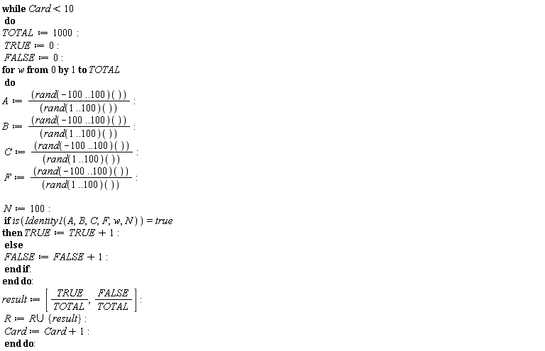 while Card < 10 do TOTAL := 1000; TRUE := 0; FALSE := 0; for w from 0 to TOTAL do A := (rand(-100 .. 100))()/(rand(1 .. 100))(); B := (rand(-100 .. 100))()/(rand(1 .. 100))(); C := (rand(-100 .. 100))()/(rand(1 .. 100))(); F := (rand(-100 .. 100))()/(rand(1 .. 100))(); N := 100; if is(Identity1(A, B, C, F, w, N)) = true then TRUE := TRUE+1 else FALSE := FALSE+1 end if end do; result := [TRUE/TOTAL, FALSE/TOTAL]; R := `union`(R, {result}); Card := Card+1 end do: