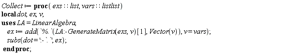 Collect := proc (exs::list, vars::listlist) local dot, ex, v; ex := add(`%.`(LinearAlgebra:-GenerateMatrix(exs, v)[1], Vector(v)), v = vars); subs(dot = ':-`.`', ex) end proc