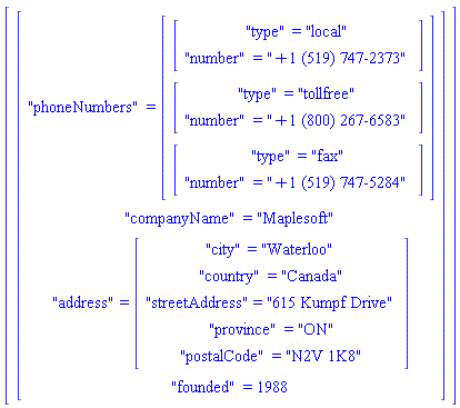 Vector(1, {(1) = Vector(4, {(1) = "phoneNumbers" = (Vector(3, {(1) = Vector(2, {(1) = "type" = "local", (2) = "number" = "+1 (519) 747-2373"}), (2) = Vector(2, {(1) = "type" = "tollfree", (2) = "number" = "+1 (800) 267-6583"}), (3) = Vector(2, {(1) = "type" = "fax", (2) = "number" = "+1 (519) 747-5284"})})), (2) = "companyName" = "Maplesoft", (3) = "address" = (Vector(5, {(1) = "city" = "Waterloo", (2) = "country" = "Canada", (3) = "streetAddress" = "615 Kumpf Drive", (4) = "province" = "ON", (5) = "postalCode" = "N2V 1K8"})), (4) = "founded" = 1988})})