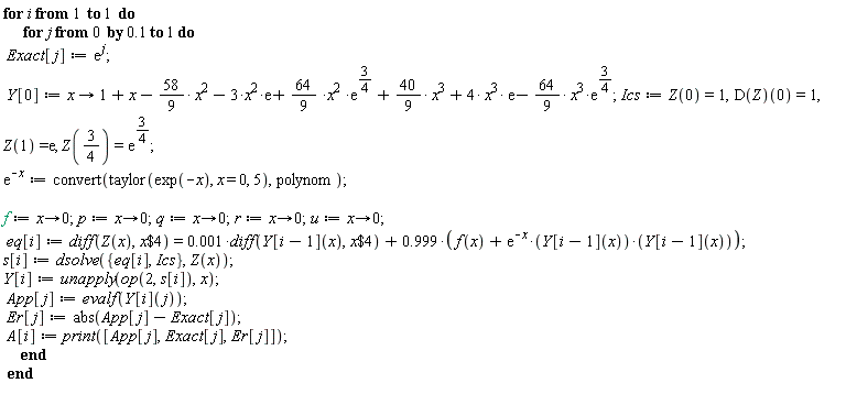 for i to 1 do for j from 0 by .1 to 1 do Exact[j] := exp(j); Y[0] := proc (x) options operator, arrow; 1+x-(58/9)*x^2-3*x^2*exp(1)+(64/9)*x^2*exp(3/4)+(40/9)*x^3+4*x^3*exp(1)-(64/9)*x^3*exp(3/4) end proc; Ics := Z(0) = 1, (D(Z))(0) = 1, Z(1) = exp(1), Z(3/4) = exp(3/4); exp(-x) := convert(taylor(exp(-x), x = 0, 5), polynom); f := proc (x) options operator, arrow; 0 end proc; p := proc (x) options operator, arrow; 0 end proc; q := proc (x) options operator, arrow; 0 end proc; r := proc (x) options operator, arrow; 0 end proc; u := proc (x) options operator, arrow; 0 end proc; eq[i] := diff(Z(x), `$`(x, 4)) = 0.1e-2*(diff(Y[i-1](x), `$`(x, 4)))+.999*(f(x)+exp(-x)*Y[i-1](x)*Y[i-1](x)); s[i] := dsolve({Ics, eq[i]}, Z(x)); Y[i] := unapply(op(2, s[i]), x); App[j] := evalf(Y[i](j)); Er[j] := abs(App[j]-Exact[j]); A[i] := print([App[j], Exact[j], Er[j]]) end do end do
