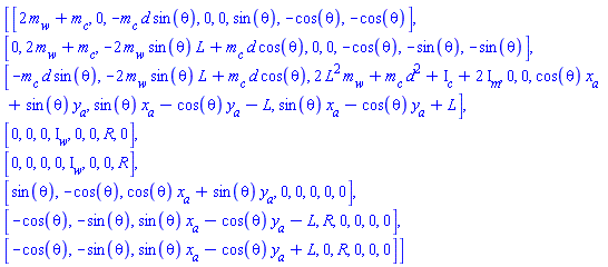 Matrix([[2*m[w]+m[c], 0, -m[c]*d*sin(theta), 0, 0, sin(theta), -cos(theta), -cos(theta)], [0, 2*m[w]+m[c], -2*m[w]*sin(theta)*L+m[c]*d*cos(theta), 0, 0, -cos(theta), -sin(theta), -sin(theta)], [-m[c]*d*sin(theta), -2*m[w]*sin(theta)*L+m[c]*d*cos(theta), 2*L^2*m[w]+d^2*m[c]+I[c]+2*I[m], 0, 0, cos(theta)*x[a]+sin(theta)*y[a], sin(theta)*x[a]-cos(theta)*y[a]-L, sin(theta)*x[a]-cos(theta)*y[a]+L], [0, 0, 0, I[w], 0, 0, R, 0], [0, 0, 0, 0, I[w], 0, 0, R], [sin(theta), -cos(theta), cos(theta)*x[a]+sin(theta)*y[a], 0, 0, 0, 0, 0], [-cos(theta), -sin(theta), sin(theta)*x[a]-cos(theta)*y[a]-L, R, 0, 0, 0, 0], [-cos(theta), -sin(theta), sin(theta)*x[a]-cos(theta)*y[a]+L, 0, R, 0, 0, 0]])