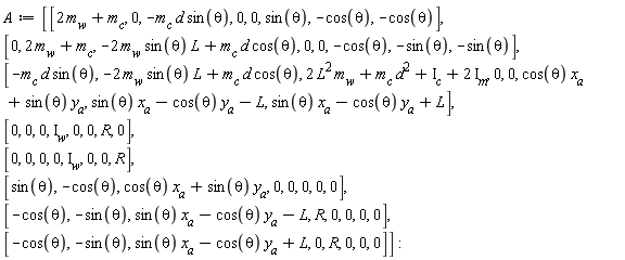 A := Matrix(8, 8, {(1, 1) = 2*m[w]+m[c], (1, 2) = 0, (1, 3) = -m[c]*d*sin(theta), (1, 4) = 0, (1, 5) = 0, (1, 6) = sin(theta), (1, 7) = -cos(theta), (1, 8) = -cos(theta), (2, 1) = 0, (2, 2) = 2*m[w]+m[c], (2, 3) = -2*m[w]*sin(theta)*L+m[c]*d*cos(theta), (2, 4) = 0, (2, 5) = 0, (2, 6) = -cos(theta), (2, 7) = -sin(theta), (2, 8) = -sin(theta), (3, 1) = -m[c]*d*sin(theta), (3, 2) = -2*m[w]*sin(theta)*L+m[c]*d*cos(theta), (3, 3) = 2*L^2*m[w]+d^2*m[c]+I[c]+2*I[m], (3, 4) = 0, (3, 5) = 0, (3, 6) = cos(theta)*x[a]+sin(theta)*y[a], (3, 7) = sin(theta)*x[a]-cos(theta)*y[a]-L, (3, 8) = sin(theta)*x[a]-cos(theta)*y[a]+L, (4, 1) = 0, (4, 2) = 0, (4, 3) = 0, (4, 4) = I[w], (4, 5) = 0, (4, 6) = 0, (4, 7) = R, (4, 8) = 0, (5, 1) = 0, (5, 2) = 0, (5, 3) = 0, (5, 4) = 0, (5, 5) = I[w], (5, 6) = 0, (5, 7) = 0, (5, 8) = R, (6, 1) = sin(theta), (6, 2) = -cos(theta), (6, 3) = cos(theta)*x[a]+sin(theta)*y[a], (6, 4) = 0, (6, 5) = 0, (6, 6) = 0, (6, 7) = 0, (6, 8) = 0, (7, 1) = -cos(theta), (7, 2) = -sin(theta), (7, 3) = sin(theta)*x[a]-cos(theta)*y[a]-L, (7, 4) = R, (7, 5) = 0, (7, 6) = 0, (7, 7) = 0, (7, 8) = 0, (8, 1) = -cos(theta), (8, 2) = -sin(theta), (8, 3) = sin(theta)*x[a]-cos(theta)*y[a]+L, (8, 4) = 0, (8, 5) = R, (8, 6) = 0, (8, 7) = 0, (8, 8) = 0})