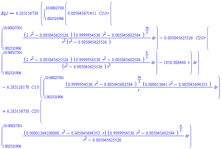 6.283156738*(int(0.5045671411e-2*C10*r*(int((2.*r^2-0.5045625526e-2)*(.9999954530*r^2-0.5045602584e-2)^((1/2)*m)/(r^3*(r^2-0.5045625526e-2)), r = 1.002521906 .. 10.00027501))-0.5045625526e-2*C20*r*(int((2.*r^2-0.5045625526e-2)*(.9999954530*r^2-0.5045602584e-2)^((1/2)*n)/((r^2-0.5045625526e-2)*r^3), r = 1.002521906 .. 10.00027501))-1858.008448*r, r = 1.002521906 .. 10.00027501))-6.283128170*C10*(int((.9999954530*r^2-0.5045602584e-2)^((1/2)*m)*(0.13641e-4*r^2-0.5045694353e-2)/r, r = 1.002521906 .. 10.00027501))+6.283156738*C20*(int((0.1364100000e-4*r^3-0.5045694353e-2*r)*(.9999954530*r^2-0.5045602584e-2)^((1/2)*n)/(r^2-0.5045625526e-2), r = 1.002521906 .. 10.00027501))