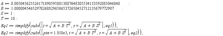 A := 0.50456255261718905958813087648305534133592085046840e-2; B := 1.0000045465297826882965065372650452712135679772907; S := 1; T := 10; Eq1 := simplify(subs([t = sqrt(B*T^2+A), s = sqrt(B*S^2+A)], eq1)); Eq2 := simplify(subs([pin = 1858., t = sqrt(B*T^2+A), s = sqrt(B*S^2+A)], eq2))