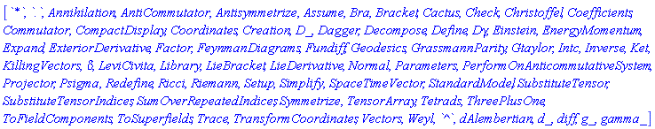 [`*`, `.`, Annihilation, AntiCommutator, Antisymmetrize, Assume, Bra, Bracket, Cactus, Check, Christoffel, Coefficients, Commutator, CompactDisplay, Coordinates, Creation, D_, Dagger, Decompose, Define, Dgamma, Einstein, EnergyMomentum, Expand, ExteriorDerivative, Factor, FeynmanDiagrams, Fundiff, Geodesics, GrassmannParity, Gtaylor, Intc, Inverse, Ket, KillingVectors, KroneckerDelta, LeviCivita, Library, LieBracket, LieDerivative, Normal, Parameters, PerformOnAnticommutativeSystem, Projector, Psigma, Redefine, Ricci, Riemann, Setup, Simplify, SpaceTimeVector, StandardModel, SubstituteTensor, SubstituteTensorIndices, SumOverRepeatedIndices, Symmetrize, TensorArray, Tetrads, ThreePlusOne, ToFieldComponents, ToSuperfields, Trace, TransformCoordinates, Vectors, Weyl, `^`, dAlembertian, d_, diff, g_, gamma_]
