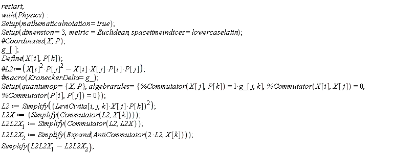 restart; with(Physics); Setup(mathematicalnotation = true); Setup(dimension = 3, metric = Euclidean, spacetimeindices = lowercaselatin); g_[]; Define(X[i], P[k]); Setup(quantumop = {P, X}, algebrarules = {%Commutator(P[i], P[j]) = 0, %Commutator(X[i], X[j]) = 0, %Commutator(X[j], P[k]) = Physics:-`*`(I, g_[j, k])}); L2 := Simplify(Physics:-`^`(Physics:-`*`(Physics:-`*`(LeviCivita[i, j, k], X[j]), P[k]), 2)); L2X := Simplify(Commutator(L2, X[k])); L2L2X__1 := Simplify(Commutator(L2, L2X)); L2L2X__2 := Simplify(Expand(AntiCommutator(Physics:-`*`(2, L2), X[k]))); Simplify(L2L2X__1-L2L2X__2)