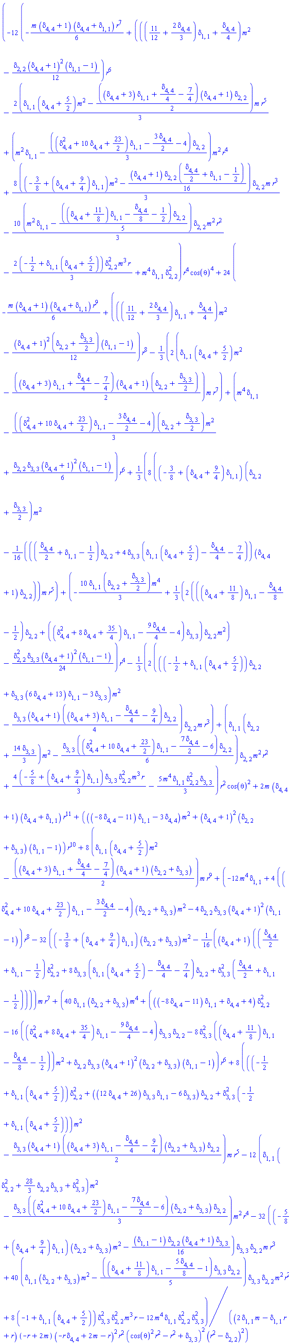 (-12*(-(1/6)*m*(delta[4, 4]+1)*(delta[4, 4]+delta[1, 1])*r^7+(((11/12+(2/3)*delta[4, 4])*delta[1, 1]+(1/4)*delta[4, 4])*m^2-(1/12)*delta[2, 2]*(delta[4, 4]+1)^2*(delta[1, 1]-1))*r^6-(2/3)*(delta[1, 1]*(delta[4, 4]+5/2)*m^2-(1/2)*((delta[4, 4]+3)*delta[1, 1]+(1/4)*delta[4, 4]-7/4)*(delta[4, 4]+1)*delta[2, 2])*m*r^5+(m^2*delta[1, 1]-(1/3)*((delta[4, 4]^2+10*delta[4, 4]+23/2)*delta[1, 1]-(3/2)*delta[4, 4]-4)*delta[2, 2])*m^2*r^4+(8/3)*((-3/8+(delta[4, 4]+9/4)*delta[1, 1])*m^2-(1/16)*(delta[4, 4]+1)*delta[2, 2]*((1/2)*delta[4, 4]+delta[1, 1]-1/2))*delta[2, 2]*m*r^3-(10/3)*(m^2*delta[1, 1]-(1/5)*((delta[4, 4]+11/8)*delta[1, 1]-(1/8)*delta[4, 4]-1/2)*delta[2, 2])*delta[2, 2]*m^2*r^2-(2/3)*(-1/2+delta[1, 1]*(delta[4, 4]+5/2))*delta[2, 2]^2*m^3*r+m^4*delta[1, 1]*delta[2, 2]^2)*r^4*cos(theta)^4+24*(-(1/6)*m*(delta[4, 4]+1)*(delta[4, 4]+delta[1, 1])*r^9+(((11/12+(2/3)*delta[4, 4])*delta[1, 1]+(1/4)*delta[4, 4])*m^2-(1/12)*(delta[4, 4]+1)^2*(delta[2, 2]+(1/2)*delta[3, 3])*(delta[1, 1]-1))*r^8-(2/3)*(delta[1, 1]*(delta[4, 4]+5/2)*m^2-(1/2)*((delta[4, 4]+3)*delta[1, 1]+(1/4)*delta[4, 4]-7/4)*(delta[4, 4]+1)*(delta[2, 2]+(1/2)*delta[3, 3]))*m*r^7+(m^4*delta[1, 1]-(1/3)*((delta[4, 4]^2+10*delta[4, 4]+23/2)*delta[1, 1]-(3/2)*delta[4, 4]-4)*(delta[2, 2]+(1/2)*delta[3, 3])*m^2+(1/6)*delta[2, 2]*delta[3, 3]*(delta[4, 4]+1)^2*(delta[1, 1]-1))*r^6+(8/3)*((-3/8+(delta[4, 4]+9/4)*delta[1, 1])*(delta[2, 2]+(1/2)*delta[3, 3])*m^2-(1/16)*(((1/2)*delta[4, 4]+delta[1, 1]-1/2)*delta[2, 2]+4*delta[3, 3]*(delta[1, 1]*(delta[4, 4]+5/2)-(1/4)*delta[4, 4]-7/4))*(delta[4, 4]+1)*delta[2, 2])*m*r^5+(-(10/3)*delta[1, 1]*(delta[2, 2]+(1/2)*delta[3, 3])*m^4+(2/3)*(((delta[4, 4]+11/8)*delta[1, 1]-(1/8)*delta[4, 4]-1/2)*delta[2, 2]+((delta[4, 4]^2+8*delta[4, 4]+35/4)*delta[1, 1]-(9/4)*delta[4, 4]-4)*delta[3, 3])*delta[2, 2]*m^2-(1/24)*delta[2, 2]^2*delta[3, 3]*(delta[4, 4]+1)^2*(delta[1, 1]-1))*r^4-(2/3)*(((-1/2+delta[1, 1]*(delta[4, 4]+5/2))*delta[2, 2]+delta[3, 3]*(6*delta[4, 4]+13)*delta[1, 1]-3*delta[3, 3])*m^2-(1/4)*delta[3, 3]*(delta[4, 4]+1)*((delta[4, 4]+3)*delta[1, 1]-(1/4)*delta[4, 4]-9/4)*delta[2, 2])*delta[2, 2]*m*r^3+(delta[1, 1]*(delta[2, 2]+(14/3)*delta[3, 3])*m^2-(1/6)*delta[3, 3]*((delta[4, 4]^2+10*delta[4, 4]+23/2)*delta[1, 1]-(7/2)*delta[4, 4]-6)*delta[2, 2])*delta[2, 2]*m^2*r^2+(4/3)*(-5/8+(delta[4, 4]+9/4)*delta[1, 1])*delta[3, 3]*delta[2, 2]^2*m^3*r-(5/3)*m^4*delta[1, 1]*delta[2, 2]^2*delta[3, 3])*r^2*cos(theta)^2+2*m*(delta[4, 4]+1)*(delta[4, 4]+delta[1, 1])*r^11+(((-8*delta[4, 4]-11)*delta[1, 1]-3*delta[4, 4])*m^2+(delta[4, 4]+1)^2*(delta[2, 2]+delta[3, 3])*(delta[1, 1]-1))*r^10+8*(delta[1, 1]*(delta[4, 4]+5/2)*m^2-(1/2)*((delta[4, 4]+3)*delta[1, 1]+(1/4)*delta[4, 4]-7/4)*(delta[4, 4]+1)*(delta[2, 2]+delta[3, 3]))*m*r^9+(-12*m^4*delta[1, 1]+4*((delta[4, 4]^2+10*delta[4, 4]+23/2)*delta[1, 1]-(3/2)*delta[4, 4]-4)*(delta[2, 2]+delta[3, 3])*m^2-4*delta[2, 2]*delta[3, 3]*(delta[4, 4]+1)^2*(delta[1, 1]-1))*r^8-32*((-3/8+(delta[4, 4]+9/4)*delta[1, 1])*(delta[2, 2]+delta[3, 3])*m^2-(1/16)*(delta[4, 4]+1)*(((1/2)*delta[4, 4]+delta[1, 1]-1/2)*delta[2, 2]^2+8*delta[3, 3]*(delta[1, 1]*(delta[4, 4]+5/2)-(1/4)*delta[4, 4]-7/4)*delta[2, 2]+delta[3, 3]^2*((1/2)*delta[4, 4]+delta[1, 1]-1/2)))*m*r^7+(40*delta[1, 1]*(delta[2, 2]+delta[3, 3])*m^4+(((-8*delta[4, 4]-11)*delta[1, 1]+delta[4, 4]+4)*delta[2, 2]^2-16*((delta[4, 4]^2+8*delta[4, 4]+35/4)*delta[1, 1]-(9/4)*delta[4, 4]-4)*delta[3, 3]*delta[2, 2]-8*delta[3, 3]^2*((delta[4, 4]+11/8)*delta[1, 1]-(1/8)*delta[4, 4]-1/2))*m^2+delta[2, 2]*delta[3, 3]*(delta[4, 4]+1)^2*(delta[2, 2]+delta[3, 3])*(delta[1, 1]-1))*r^6+8*(((-1/2+delta[1, 1]*(delta[4, 4]+5/2))*delta[2, 2]^2+((12*delta[4, 4]+26)*delta[3, 3]*delta[1, 1]-6*delta[3, 3])*delta[2, 2]+delta[3, 3]^2*(-1/2+delta[1, 1]*(delta[4, 4]+5/2)))*m^2-(1/2)*delta[3, 3]*(delta[4, 4]+1)*((delta[4, 4]+3)*delta[1, 1]-(1/4)*delta[4, 4]-9/4)*(delta[2, 2]+delta[3, 3])*delta[2, 2])*m*r^5-12*(delta[1, 1]*(delta[2, 2]^2+(28/3)*delta[2, 2]*delta[3, 3]+delta[3, 3]^2)*m^2-(1/3)*delta[3, 3]*((delta[4, 4]^2+10*delta[4, 4]+23/2)*delta[1, 1]-(7/2)*delta[4, 4]-6)*(delta[2, 2]+delta[3, 3])*delta[2, 2])*m^2*r^4-32*((-5/8+(delta[4, 4]+9/4)*delta[1, 1])*(delta[2, 2]+delta[3, 3])*m^2-(1/16)*(delta[1, 1]-1)*delta[2, 2]*(delta[4, 4]+1)*delta[3, 3])*delta[3, 3]*delta[2, 2]*m*r^3+40*(delta[1, 1]*(delta[2, 2]+delta[3, 3])*m^2-(1/5)*((delta[4, 4]+11/8)*delta[1, 1]-(5/8)*delta[4, 4]-1)*delta[3, 3]*delta[2, 2])*delta[3, 3]*delta[2, 2]*m^2*r^2+8*(-1+delta[1, 1]*(delta[4, 4]+5/2))*delta[3, 3]^2*delta[2, 2]^2*m^3*r-12*m^4*delta[1, 1]*delta[2, 2]^2*delta[3, 3]^2)/((2*m*delta[1, 1]-r*delta[1, 1]+r)*(-r+2*m)*(-r*delta[4, 4]+2*m-r)^2*r^2*(cos(theta)^2*r^2-r^2+delta[3, 3])^2*(r^2-delta[2, 2])^2)