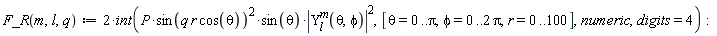 "F_R(m,l,q):=2*int(P*sin(q r cos(theta))^(2)*sin(theta)*|(Y)[l]^(m)(theta,phi)|^(2),[theta=0..Pi,phi=0..2 Pi,r=0..100],numeric,digits=4):"