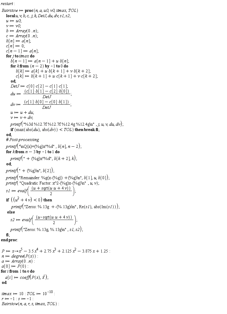 restart; Bairstow := proc (n, a, u0, v0, itmax, TOL) local u, v, b, c, j, k, DetJ, du, dv, s1, s2; u := u0; v := v0; b := Array(0 .. n); c := Array(0 .. n); b[n] := a[n]; c[n] := 0; c[n-1] := a[n]; for j to itmax do b[n-1] := a[n-1]+u*b[n]; for k from n-2 by -1 to 0 do b[k] := a[k]+u*b[k+1]+v*b[k+2]; c[k] := b[k+1]+u*c[k+1]+v*c[k+2] end do; DetJ := c[0]*c[2]+(-1)*c[1]*c[1]; du := (-b[0]*c[2]+b[1]*c[1])/DetJ; dv := (b[0]*c[1]-b[1]*c[0])/DetJ; u := u+du; v := v+dv; printf("%3d %12.7f %12.7f %12.4g %12.4g\n", j, u, v, du, dv); if max(abs(du), abs(dv)) < TOL then break end if end do; printf("\nQ(x)=(%g)x^%d", b[n], n-2); for k from n-3 by -1 to 1 do printf(" + (%g)x^%d", b[k+2], k) end do; printf(" + (%g)\n", b[2]); printf("Remainder: %g(x-(%g))+(%g)\n", b[1], u, b[0]); printf("Quadratic Factor: x^2-(%g)x-(%g)\n", u, v); s1 := evalf((1/2)*u+(1/2)*sqrt(u*u+4*v)); if u^2+4*v < 0 then printf("Zeros: %.13g +-(%.13g)i\n", Re(s1), abs(Im(s1))) else s2 := evalf((1/2)*u-(1/2)*sqrt(u*u+4*v)); printf("Zeros: %.13g, %.13g\n", s1, s2) end if end proc; P := proc (x) options operator, arrow; x^5+(-1)*3.5*x^4+2.75*x^3+2.125*x^2+(-1)*3.875*x+1.25 end proc; n := degree(P(x)); a := Array(0 .. n); a[0] := P(0); for i to n do a[i] := coeff(P(x), x^i) end do; itmax := 10; TOL := 10^(-10); r := -1; s := -1; Bairstow(n, a, r, s, itmax, TOL)
