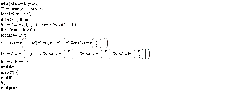 "with(LinearAlgebra):  T := proc(n::integer)  local t0, tn, i, t, t1;  if (n>0) then t0 := Matrix(1, 1, 1); tn := Matrix(1,1,0);  for i from 1 to n do local z := 2^i;  t := Matrix([[Add(t0, tn), x .~ t0], [t0, ZeroMatrix(z/(2))]]);  t1 := Matrix([[y .~ t0, ZeroMatrix(z/(2))], [ZeroMatrix(z/(2)), ZeroMatrix(z/(2))]]);  t0 := t; tn := t1;  end do;  else 'T'(n) end if; t0; end proc;"