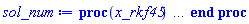 proc (x_rkf45) local _res, _dat, _vars, _solnproc, _xout, _ndsol, _pars, _n, _i; option `Copyright (c) 2000 by Waterloo Maple Inc. All rights reserved.`; if 1 < nargs then error "invalid input: too many arguments" end if; _EnvDSNumericSaveDigits := Digits; Digits := 15; if _EnvInFsolve = true then _xout := evalf[_EnvDSNumericSaveDigits](x_rkf45) else _xout := evalf(x_rkf45) end if; _dat := Array(1..4, {(1) = proc (_xin) local _xout, _dtbl, _dat, _vmap, _x0, _y0, _val, _dig, _n, _ne, _nd, _nv, _pars, _ini, _par, _i, _j, _k, _src; option `Copyright (c) 2002 by Waterloo Maple Inc. All rights reserved.`; table( [( "complex" ) = false ] ) _xout := _xin; _pars := []; _dtbl := array( 1 .. 4, [( 1 ) = (array( 1 .. 26, [( 1 ) = (datatype = float[8], order = C_order, storage = rectangular), ( 2 ) = (datatype = float[8], order = C_order, storage = rectangular), ( 3 ) = ([0, 0, 0, Array(1..0, 1..2, {}, datatype = float[8], order = C_order)]), ( 4 ) = (Array(1..63, {(1) = 4, (2) = 4, (3) = 0, (4) = 0, (5) = 0, (6) = 0, (7) = 1, (8) = 0, (9) = 0, (10) = 0, (11) = 0, (12) = 0, (13) = 0, (14) = 0, (15) = 0, (16) = 0, (17) = 0, (18) = 1, (19) = 30000, (20) = 0, (21) = 0, (22) = 1, (23) = 4, (24) = 0, (25) = 1, (26) = 15, (27) = 1, (28) = 0, (29) = 1, (30) = 3, (31) = 3, (32) = 0, (33) = 1, (34) = 0, (35) = 0, (36) = 0, (37) = 0, (38) = 0, (39) = 0, (40) = 0, (41) = 0, (42) = 0, (43) = 1, (44) = 0, (45) = 0, (46) = 0, (47) = 0, (48) = 0, (49) = 0, (50) = 50, (51) = 1, (52) = 0, (53) = 0, (54) = 0, (55) = 0, (56) = 0, (57) = 0, (58) = 0, (59) = 10000, (60) = 0, (61) = 1000, (62) = 0, (63) = 0}, datatype = integer[8])), ( 5 ) = (Array(1..28, {(1) = .0, (2) = 0.10e-5, (3) = .0, (4) = 0.500001e-14, (5) = .0, (6) = 0.3220560812572312e-2, (7) = .0, (8) = 0.10e-5, (9) = .0, (10) = .0, (11) = .0, (12) = .0, (13) = 1.0, (14) = .0, (15) = .49999999999999, (16) = .0, (17) = 1.0, (18) = 1.0, (19) = .0, (20) = .0, (21) = 1.0, (22) = 1.0, (23) = .0, (24) = .0, (25) = 0.10e-14, (26) = .0, (27) = .0, (28) = .0}, datatype = float[8], order = C_order)), ( 6 ) = (Array(1..4, {(1) = .0, (2) = .0, (3) = -.625, (4) = .0}, datatype = float[8], order = C_order)), ( 7 ) = ([Array(1..4, 1..7, {(1, 1) = .0, (1, 2) = .203125, (1, 3) = .3046875, (1, 4) = .75, (1, 5) = .8125, (1, 6) = .40625, (1, 7) = .8125, (2, 1) = 0.6378173828125e-1, (2, 2) = .0, (2, 3) = .279296875, (2, 4) = .27237892150878906, (2, 5) = -0.9686851501464844e-1, (2, 6) = 0.1956939697265625e-1, (2, 7) = .5381584167480469, (3, 1) = 0.31890869140625e-1, (3, 2) = .0, (3, 3) = -.34375, (3, 4) = -.335235595703125, (3, 5) = .2296142578125, (3, 6) = .41748046875, (3, 7) = 11.480712890625, (4, 1) = 0.9710520505905151e-1, (4, 2) = .0, (4, 3) = .40350341796875, (4, 4) = 0.20297467708587646e-1, (4, 5) = -0.6054282188415527e-2, (4, 6) = -0.4770040512084961e-1, (4, 7) = .77858567237854}, datatype = float[8], order = C_order), Array(1..6, 1..6, {(1, 1) = .0, (1, 2) = .0, (1, 3) = .0, (1, 4) = .0, (1, 5) = .0, (1, 6) = 1.0, (2, 1) = .25, (2, 2) = .0, (2, 3) = .0, (2, 4) = .0, (2, 5) = .0, (2, 6) = 1.0, (3, 1) = .1875, (3, 2) = .5625, (3, 3) = .0, (3, 4) = .0, (3, 5) = .0, (3, 6) = 2.0, (4, 1) = .23583984375, (4, 2) = -.87890625, (4, 3) = .890625, (4, 4) = .0, (4, 5) = .0, (4, 6) = .2681884765625, (5, 1) = .1272735595703125, (5, 2) = -.5009765625, (5, 3) = .44921875, (5, 4) = -0.128936767578125e-1, (5, 5) = .0, (5, 6) = 0.626220703125e-1, (6, 1) = -0.927734375e-1, (6, 2) = .626220703125, (6, 3) = -.4326171875, (6, 4) = .1418304443359375, (6, 5) = -0.861053466796875e-1, (6, 6) = .3131103515625}, datatype = float[8], order = C_order), Array(1..6, {(1) = .0, (2) = .386, (3) = .21, (4) = .63, (5) = 1.0, (6) = 1.0}, datatype = float[8], order = C_order), Array(1..6, {(1) = .25, (2) = -.1043, (3) = .1035, (4) = -0.362e-1, (5) = .0, (6) = .0}, datatype = float[8], order = C_order), Array(1..6, 1..5, {(1, 1) = .0, (1, 2) = .0, (1, 3) = .0, (1, 4) = .0, (1, 5) = .0, (2, 1) = 1.544, (2, 2) = .0, (2, 3) = .0, (2, 4) = .0, (2, 5) = .0, (3, 1) = .9466785280815533, (3, 2) = .25570116989825814, (3, 3) = .0, (3, 4) = .0, (3, 5) = .0, (4, 1) = 3.3148251870684886, (4, 2) = 2.896124015972123, (4, 3) = .9986419139977808, (4, 4) = .0, (4, 5) = .0, (5, 1) = 1.2212245092262748, (5, 2) = 6.019134481287752, (5, 3) = 12.537083329320874, (5, 4) = -.687886036105895, (5, 5) = .0, (6, 1) = 1.2212245092262748, (6, 2) = 6.019134481287752, (6, 3) = 12.537083329320874, (6, 4) = -.687886036105895, (6, 5) = 1.0}, datatype = float[8], order = C_order), Array(1..6, 1..5, {(1, 1) = .0, (1, 2) = .0, (1, 3) = .0, (1, 4) = .0, (1, 5) = .0, (2, 1) = -5.6688, (2, 2) = .0, (2, 3) = .0, (2, 4) = .0, (2, 5) = .0, (3, 1) = -2.4300933568337584, (3, 2) = -.20635991570891224, (3, 3) = .0, (3, 4) = .0, (3, 5) = .0, (4, 1) = -.10735290581452621, (4, 2) = -9.594562251021896, (4, 3) = -20.470286148096154, (4, 4) = .0, (4, 5) = .0, (5, 1) = 7.496443313968615, (5, 2) = -10.246804314641219, (5, 3) = -33.99990352819906, (5, 4) = 11.708908932061595, (5, 5) = .0, (6, 1) = 8.083246795922411, (6, 2) = -7.981132988062785, (6, 3) = -31.52159432874373, (6, 4) = 16.319305431231363, (6, 5) = -6.0588182388340535}, datatype = float[8], order = C_order), Array(1..3, 1..5, {(1, 1) = .0, (1, 2) = .0, (1, 3) = .0, (1, 4) = .0, (1, 5) = .0, (2, 1) = 10.126235083446911, (2, 2) = -7.487995877607633, (2, 3) = -34.800918615557414, (2, 4) = -7.9927717075687275, (2, 5) = 1.0251377232956207, (3, 1) = -.6762803392806898, (3, 2) = 6.087714651678606, (3, 3) = 16.43084320892463, (3, 4) = 24.767225114183653, (3, 5) = -6.5943891257167815}, datatype = float[8], order = C_order)]), ( 9 ) = ([Array(1..4, {(1) = .1, (2) = .1, (3) = .1, (4) = .1}, datatype = float[8], order = C_order), Array(1..4, {(1) = .0, (2) = .0, (3) = .0, (4) = .0}, datatype = float[8], order = C_order), Array(1..4, {(1) = .0, (2) = .0, (3) = .0, (4) = .0}, datatype = float[8], order = C_order), Array(1..4, {(1) = .0, (2) = .0, (3) = .0, (4) = .0}, datatype = float[8], order = C_order), Array(1..4, {(1) = .0, (2) = .0, (3) = .0, (4) = .0}, datatype = float[8], order = C_order), Array(1..4, 1..4, {(1, 1) = .0, (1, 2) = .0, (1, 3) = .0, (1, 4) = .0, (2, 1) = .0, (2, 2) = .0, (2, 3) = .0, (2, 4) = .0, (3, 1) = .0, (3, 2) = .0, (3, 3) = .0, (3, 4) = .0, (4, 1) = .0, (4, 2) = .0, (4, 3) = .0, (4, 4) = .0}, datatype = float[8], order = C_order), Array(1..4, 1..4, {(1, 1) = .0, (1, 2) = .0, (1, 3) = .0, (1, 4) = .0, (2, 1) = .0, (2, 2) = .0, (2, 3) = .0, (2, 4) = .0, (3, 1) = .0, (3, 2) = .0, (3, 3) = .0, (3, 4) = .0, (4, 1) = .0, (4, 2) = .0, (4, 3) = .0, (4, 4) = .0}, datatype = float[8], order = C_order), Array(1..4, {(1) = .0, (2) = .0, (3) = .0, (4) = .0}, datatype = float[8], order = C_order), Array(1..4, 1..4, {(1, 1) = .0, (1, 2) = .0, (1, 3) = .0, (1, 4) = .0, (2, 1) = .0, (2, 2) = .0, (2, 3) = .0, (2, 4) = .0, (3, 1) = .0, (3, 2) = .0, (3, 3) = .0, (3, 4) = .0, (4, 1) = .0, (4, 2) = .0, (4, 3) = .0, (4, 4) = .0}, datatype = float[8], order = C_order), Array(1..4, 1..6, {(1, 1) = .0, (1, 2) = .0, (1, 3) = .0, (1, 4) = .0, (1, 5) = .0, (1, 6) = .0, (2, 1) = .0, (2, 2) = .0, (2, 3) = .0, (2, 4) = .0, (2, 5) = .0, (2, 6) = .0, (3, 1) = .0, (3, 2) = .0, (3, 3) = .0, (3, 4) = .0, (3, 5) = .0, (3, 6) = .0, (4, 1) = .0, (4, 2) = .0, (4, 3) = .0, (4, 4) = .0, (4, 5) = .0, (4, 6) = .0}, datatype = float[8], order = C_order), Array(1..4, {(1) = 0, (2) = 0, (3) = 0, (4) = 0}, datatype = integer[8]), Array(1..4, {(1) = .0, (2) = .0, (3) = .0, (4) = .0}, datatype = float[8], order = C_order), Array(1..4, {(1) = .0, (2) = .0, (3) = .0, (4) = .0}, datatype = float[8], order = C_order), Array(1..4, {(1) = .0, (2) = .0, (3) = .0, (4) = .0}, datatype = float[8], order = C_order), Array(1..4, {(1) = .0, (2) = .0, (3) = .0, (4) = .0}, datatype = float[8], order = C_order), Array(1..4, {(1) = .0, (2) = .0, (3) = .0, (4) = .0}, datatype = float[8], order = C_order), Array(1..8, {(1) = .0, (2) = .0, (3) = .0, (4) = .0, (5) = .0, (6) = .0, (7) = .0, (8) = .0}, datatype = float[8], order = C_order)]), ( 8 ) = ([Array(1..4, {(1) = .0, (2) = .0, (3) = -.625, (4) = .0}, datatype = float[8], order = C_order), Array(1..4, {(1) = .0, (2) = .0, (3) = .0, (4) = .0}, datatype = float[8], order = C_order), Array(1..4, {(1) = .0, (2) = -.917036362501732, (3) = .0, (4) = 1.567322913492791}, datatype = float[8], order = C_order), 0, 0]), ( 11 ) = (Array(1..6, 0..4, {(1, 1) = .0, (1, 2) = .0, (1, 3) = .0, (1, 4) = .0, (2, 0) = .0, (2, 1) = .0, (2, 2) = .0, (2, 3) = .0, (2, 4) = .0, (3, 0) = .0, (3, 1) = .0, (3, 2) = .0, (3, 3) = .0, (3, 4) = .0, (4, 0) = .0, (4, 1) = .0, (4, 2) = .0, (4, 3) = .0, (4, 4) = .0, (5, 0) = .0, (5, 1) = .0, (5, 2) = .0, (5, 3) = .0, (5, 4) = .0, (6, 0) = .0, (6, 1) = .0, (6, 2) = .0, (6, 3) = .0, (6, 4) = .0}, datatype = float[8], order = C_order)), ( 10 ) = ([proc (N, X, Y, YP) option `[Y[1] = epsilon(t), Y[2] = diff(epsilon(t),t), Y[3] = phi1(t), Y[4] = diff(phi1(t),t)]`; YP[2] := (64*sin(Y[3]+Y[1])*(-64*Y[4]*Y[2]*cos(Y[3]+Y[1])+120*cos(Y[3])+64*Y[2]*(Y[4]+Y[2])*cos(Y[3]+Y[1]))-(-64*Y[4]*Y[2]*cos(Y[3]+Y[1])+80*sin(Y[1])+64*Y[4]*(Y[4]+Y[2])*cos(Y[3]+Y[1]))*(-20*cos(Y[3])^2-20*sin(Y[3])^2-64))/(1280*cos(Y[3])^2+1280*sin(Y[3])^2+4096-4096*sin(Y[3]+Y[1])^2); YP[4] := -2*(8*cos(Y[3]+Y[1])*sin(Y[3]+Y[1])*Y[4]^2+8*Y[2]^2*cos(Y[3]+Y[1])+10*sin(Y[1])*sin(Y[3]+Y[1])+15*cos(Y[3]))/(16*sin(Y[3]+Y[1])^2-5*cos(Y[3])^2-5*sin(Y[3])^2-16); YP[1] := Y[2]; YP[3] := Y[4]; 0 end proc, -1, 0, 0, 0, 0, 0, 0]), ( 13 ) = (), ( 12 ) = (), ( 15 ) = ("rkf45"), ( 14 ) = ([0, 0]), ( 18 ) = ([]), ( 19 ) = (0), ( 16 ) = ([0, 0, 0, []]), ( 17 ) = ([proc (N, X, Y, YP) option `[Y[1] = epsilon(t), Y[2] = diff(epsilon(t),t), Y[3] = phi1(t), Y[4] = diff(phi1(t),t)]`; YP[2] := (64*sin(Y[3]+Y[1])*(-64*Y[4]*Y[2]*cos(Y[3]+Y[1])+120*cos(Y[3])+64*Y[2]*(Y[4]+Y[2])*cos(Y[3]+Y[1]))-(-64*Y[4]*Y[2]*cos(Y[3]+Y[1])+80*sin(Y[1])+64*Y[4]*(Y[4]+Y[2])*cos(Y[3]+Y[1]))*(-20*cos(Y[3])^2-20*sin(Y[3])^2-64))/(1280*cos(Y[3])^2+1280*sin(Y[3])^2+4096-4096*sin(Y[3]+Y[1])^2); YP[4] := -2*(8*cos(Y[3]+Y[1])*sin(Y[3]+Y[1])*Y[4]^2+8*Y[2]^2*cos(Y[3]+Y[1])+10*sin(Y[1])*sin(Y[3]+Y[1])+15*cos(Y[3]))/(16*sin(Y[3]+Y[1])^2-5*cos(Y[3])^2-5*sin(Y[3])^2-16); YP[1] := Y[2]; YP[3] := Y[4]; 0 end proc, -1, 0, 0, 0, 0, 0, 0]), ( 22 ) = (0), ( 23 ) = (0), ( 20 ) = ([]), ( 21 ) = (0), ( 26 ) = (Array(1..0, {})), ( 25 ) = (Array(1..0, {})), ( 24 ) = (0)  ] ))  ] ); _y0 := Array(0..4, {(1) = 0., (2) = 0., (3) = 0., (4) = -.625000000000000}); _vmap := array( 1 .. 4, [( 1 ) = (1), ( 2 ) = (2), ( 3 ) = (3), ( 4 ) = (4)  ] ); _x0 := _dtbl[1][5][5]; _n := _dtbl[1][4][1]; _ne := _dtbl[1][4][3]; _nd := _dtbl[1][4][4]; _nv := _dtbl[1][4][16]; if not type(_xout, 'numeric') then if member(_xout, ["start", "left", "right"]) then if _Env_smart_dsolve_numeric = true or _dtbl[1][4][10] = 1 then if _xout = "left" then if type(_dtbl[2], 'table') then return _dtbl[2][5][1] end if elif _xout = "right" then if type(_dtbl[3], 'table') then return _dtbl[3][5][1] end if end if end if; return _dtbl[1][5][5] elif _xout = "method" then return _dtbl[1][15] elif _xout = "storage" then return evalb(_dtbl[1][4][10] = 1) elif _xout = "leftdata" then if not type(_dtbl[2], 'array') then return NULL else return eval(_dtbl[2]) end if elif _xout = "rightdata" then if not type(_dtbl[3], 'array') then return NULL else return eval(_dtbl[3]) end if elif _xout = "enginedata" then return eval(_dtbl[1]) elif _xout = "enginereset" then _dtbl[2] := evaln(_dtbl[2]); _dtbl[3] := evaln(_dtbl[3]); return NULL elif _xout = "initial" then return procname(_y0[0]) elif _xout = "laxtol" then return _dtbl[`if`(member(_dtbl[4], {2, 3}), _dtbl[4], 1)][5][18] elif _xout = "numfun" then return `if`(member(_dtbl[4], {2, 3}), _dtbl[_dtbl[4]][4][18], 0) elif _xout = "parameters" then return [seq(_y0[_n+_i], _i = 1 .. nops(_pars))] elif _xout = "initial_and_parameters" then return procname(_y0[0]), [seq(_y0[_n+_i], _i = 1 .. nops(_pars))] elif _xout = "last" then if _dtbl[4] <> 2 and _dtbl[4] <> 3 or _x0-_dtbl[_dtbl[4]][5][1] = 0. then error "no information is available on last computed point" else _xout := _dtbl[_dtbl[4]][5][1] end if elif _xout = "function" then if _dtbl[1][4][33]-2. = 0 then return eval(_dtbl[1][10], 1) else return eval(_dtbl[1][10][1], 1) end if elif _xout = "map" then return copy(_vmap) elif type(_xin, `=`) and type(rhs(_xin), 'list') and member(lhs(_xin), {"initial", "parameters", "initial_and_parameters"}) then _ini, _par := [], []; if lhs(_xin) = "initial" then _ini := rhs(_xin) elif lhs(_xin) = "parameters" then _par := rhs(_xin) elif select(type, rhs(_xin), `=`) <> [] then _par, _ini := selectremove(type, rhs(_xin), `=`) elif nops(rhs(_xin)) < nops(_pars)+1 then error "insufficient data for specification of initial and parameters" else _par := rhs(_xin)[-nops(_pars) .. -1]; _ini := rhs(_xin)[1 .. -nops(_pars)-1] end if; _xout := lhs(_xout); if _par <> [] then `dsolve/numeric/process_parameters`(_n, _pars, _par, _y0) end if; if _ini <> [] then `dsolve/numeric/process_initial`(_n-_ne, _ini, _y0, _pars, _vmap) end if; `dsolve/numeric/SC/reinitialize`(_dtbl, _y0, _n, procname, _pars); if _Env_smart_dsolve_numeric = true and type(_y0[0], 'numeric') and _dtbl[1][4][10] <> 1 then procname("right") := _y0[0]; procname("left") := _y0[0] end if; if _xout = "initial" then return [_y0[0], seq(_y0[_vmap[_i]], _i = 1 .. _n-_ne)] elif _xout = "parameters" then return [seq(_y0[_n+_i], _i = 1 .. nops(_pars))] else return [_y0[0], seq(_y0[_vmap[_i]], _i = 1 .. _n-_ne)], [seq(_y0[_n+_i], _i = 1 .. nops(_pars))] end if elif _xin = "eventstop" then if _nv = 0 then error "this solution has no events" end if; _i := _dtbl[4]; if _i <> 2 and _i <> 3 then return 0 end if; if _dtbl[_i][4][10] = 1 and assigned(_dtbl[5-_i]) and _dtbl[_i][4][9] < 100 and 100 <= _dtbl[5-_i][4][9] then _i := 5-_i; _dtbl[4] := _i; _j := round(_dtbl[_i][4][17]); return round(_dtbl[_i][3][1][_j, 1]) elif 100 <= _dtbl[_i][4][9] then _j := round(_dtbl[_i][4][17]); return round(_dtbl[_i][3][1][_j, 1]) else return 0 end if elif _xin = "eventstatus" then if _nv = 0 then error "this solution has no events" end if; _i := [selectremove(proc (a) options operator, arrow; _dtbl[1][3][1][a, 7] = 1 end proc, {seq(_j, _j = 1 .. round(_dtbl[1][3][1][_nv+1, 1]))})]; return ':-enabled' = _i[1], ':-disabled' = _i[2] elif _xin = "eventclear" then if _nv = 0 then error "this solution has no events" end if; _i := _dtbl[4]; if _i <> 2 and _i <> 3 then error "no events to clear" end if; if _dtbl[_i][4][10] = 1 and assigned(_dtbl[5-_i]) and _dtbl[_i][4][9] < 100 and 100 < _dtbl[5-_i][4][9] then _dtbl[4] := 5-_i; _i := 5-_i end if; if _dtbl[_i][4][9] < 100 then error "no events to clear" elif _nv < _dtbl[_i][4][9]-100 then error "event error condition cannot be cleared" else _j := _dtbl[_i][4][9]-100; if irem(round(_dtbl[_i][3][1][_j, 4]), 2) = 1 then error "retriggerable events cannot be cleared" end if; _j := round(_dtbl[_i][3][1][_j, 1]); for _k to _nv do if _dtbl[_i][3][1][_k, 1] = _j then if _dtbl[_i][3][1][_k, 2] = 3 then error "range events cannot be cleared" end if; _dtbl[_i][3][1][_k, 8] := _dtbl[_i][3][1][_nv+1, 8] end if end do; _dtbl[_i][4][17] := 0; _dtbl[_i][4][9] := 0; if _dtbl[1][4][10] = 1 then if _i = 2 then try procname(procname("left")) catch:  end try else try procname(procname("right")) catch:  end try end if end if end if; return  elif type(_xin, `=`) and member(lhs(_xin), {"eventdisable", "eventenable"}) then if _nv = 0 then error "this solution has no events" end if; if type(rhs(_xin), {('list')('posint'), ('set')('posint')}) then _i := {op(rhs(_xin))} elif type(rhs(_xin), 'posint') then _i := {rhs(_xin)} else error "event identifiers must be integers in the range 1..%1", round(_dtbl[1][3][1][_nv+1, 1]) end if; if select(proc (a) options operator, arrow; _nv < a end proc, _i) <> {} then error "event identifiers must be integers in the range 1..%1", round(_dtbl[1][3][1][_nv+1, 1]) end if; _k := {}; for _j to _nv do if member(round(_dtbl[1][3][1][_j, 1]), _i) then _k := `union`(_k, {_j}) end if end do; _i := _k; if lhs(_xin) = "eventdisable" then _dtbl[4] := 0; _j := [evalb(assigned(_dtbl[2]) and member(_dtbl[2][4][17], _i)), evalb(assigned(_dtbl[3]) and member(_dtbl[3][4][17], _i))]; for _k in _i do _dtbl[1][3][1][_k, 7] := 0; if assigned(_dtbl[2]) then _dtbl[2][3][1][_k, 7] := 0 end if; if assigned(_dtbl[3]) then _dtbl[3][3][1][_k, 7] := 0 end if end do; if _j[1] then for _k to _nv+1 do if _k <= _nv and not type(_dtbl[2][3][4][_k, 1], 'undefined') then userinfo(3, {'events', 'eventreset'}, `reinit #2, event code `, _k, ` to defined init `, _dtbl[2][3][4][_k, 1]); _dtbl[2][3][1][_k, 8] := _dtbl[2][3][4][_k, 1] elif _dtbl[2][3][1][_k, 2] = 0 and irem(iquo(round(_dtbl[2][3][1][_k, 4]), 32), 2) = 1 then userinfo(3, {'events', 'eventreset'}, `reinit #2, event code `, _k, ` to rate hysteresis init `, _dtbl[2][5][24]); _dtbl[2][3][1][_k, 8] := _dtbl[2][5][24] elif _dtbl[2][3][1][_k, 2] = 0 and irem(iquo(round(_dtbl[2][3][1][_k, 4]), 2), 2) = 0 then userinfo(3, {'events', 'eventreset'}, `reinit #2, event code `, _k, ` to initial init `, _x0); _dtbl[2][3][1][_k, 8] := _x0 else userinfo(3, {'events', 'eventreset'}, `reinit #2, event code `, _k, ` to fireinitial init `, _x0-1); _dtbl[2][3][1][_k, 8] := _x0-1 end if end do; _dtbl[2][4][17] := 0; _dtbl[2][4][9] := 0; if _dtbl[1][4][10] = 1 then procname(procname("left")) end if end if; if _j[2] then for _k to _nv+1 do if _k <= _nv and not type(_dtbl[3][3][4][_k, 2], 'undefined') then userinfo(3, {'events', 'eventreset'}, `reinit #3, event code `, _k, ` to defined init `, _dtbl[3][3][4][_k, 2]); _dtbl[3][3][1][_k, 8] := _dtbl[3][3][4][_k, 2] elif _dtbl[3][3][1][_k, 2] = 0 and irem(iquo(round(_dtbl[3][3][1][_k, 4]), 32), 2) = 1 then userinfo(3, {'events', 'eventreset'}, `reinit #3, event code `, _k, ` to rate hysteresis init `, _dtbl[3][5][24]); _dtbl[3][3][1][_k, 8] := _dtbl[3][5][24] elif _dtbl[3][3][1][_k, 2] = 0 and irem(iquo(round(_dtbl[3][3][1][_k, 4]), 2), 2) = 0 then userinfo(3, {'events', 'eventreset'}, `reinit #3, event code `, _k, ` to initial init `, _x0); _dtbl[3][3][1][_k, 8] := _x0 else userinfo(3, {'events', 'eventreset'}, `reinit #3, event code `, _k, ` to fireinitial init `, _x0+1); _dtbl[3][3][1][_k, 8] := _x0+1 end if end do; _dtbl[3][4][17] := 0; _dtbl[3][4][9] := 0; if _dtbl[1][4][10] = 1 then procname(procname("right")) end if end if else for _k in _i do _dtbl[1][3][1][_k, 7] := 1 end do; _dtbl[2] := evaln(_dtbl[2]); _dtbl[3] := evaln(_dtbl[3]); _dtbl[4] := 0; if _dtbl[1][4][10] = 1 then if _x0 <= procname("right") then try procname(procname("right")) catch:  end try end if; if procname("left") <= _x0 then try procname(procname("left")) catch:  end try end if end if end if; return  elif type(_xin, `=`) and lhs(_xin) = "eventfired" then if not type(rhs(_xin), 'list') then error "'eventfired' must be specified as a list" end if; if _nv = 0 then error "this solution has no events" end if; if _dtbl[4] <> 2 and _dtbl[4] <> 3 then error "'direction' must be set prior to calling/setting 'eventfired'" end if; _i := _dtbl[4]; _val := NULL; if not assigned(_EnvEventRetriggerWarned) then _EnvEventRetriggerWarned := false end if; for _k in rhs(_xin) do if type(_k, 'integer') then _src := _k elif type(_k, 'integer' = 'anything') and type(evalf(rhs(_k)), 'numeric') then _k := lhs(_k) = evalf[max(Digits, 18)](rhs(_k)); _src := lhs(_k) else error "'eventfired' entry is not valid: %1", _k end if; if _src < 1 or round(_dtbl[1][3][1][_nv+1, 1]) < _src then error "event identifiers must be integers in the range 1..%1", round(_dtbl[1][3][1][_nv+1, 1]) end if; _src := {seq(`if`(_dtbl[1][3][1][_j, 1]-_src = 0., _j, NULL), _j = 1 .. _nv)}; if nops(_src) <> 1 then error "'eventfired' can only be set/queried for root-finding events and time/interval events" end if; _src := _src[1]; if _dtbl[1][3][1][_src, 2] <> 0. and _dtbl[1][3][1][_src, 2]-2. <> 0. then error "'eventfired' can only be set/queried for root-finding events and time/interval events" elif irem(round(_dtbl[1][3][1][_src, 4]), 2) = 1 then if _EnvEventRetriggerWarned = false then WARNING(`'eventfired' has no effect on events that retrigger`) end if; _EnvEventRetriggerWarned := true end if; if _dtbl[_i][3][1][_src, 2] = 0 and irem(iquo(round(_dtbl[_i][3][1][_src, 4]), 32), 2) = 1 then _val := _val, undefined elif type(_dtbl[_i][3][4][_src, _i-1], 'undefined') or _i = 2 and _dtbl[2][3][1][_src, 8] < _dtbl[2][3][4][_src, 1] or _i = 3 and _dtbl[3][3][4][_src, 2] < _dtbl[3][3][1][_src, 8] then _val := _val, _dtbl[_i][3][1][_src, 8] else _val := _val, _dtbl[_i][3][4][_src, _i-1] end if; if type(_k, `=`) then if _dtbl[_i][3][1][_src, 2] = 0 and irem(iquo(round(_dtbl[_i][3][1][_src, 4]), 32), 2) = 1 then error "cannot set event code for a rate hysteresis event" end if; userinfo(3, {'events', 'eventreset'}, `manual set event code `, _src, ` to value `, rhs(_k)); _dtbl[_i][3][1][_src, 8] := rhs(_k); _dtbl[_i][3][4][_src, _i-1] := rhs(_k) end if end do; return [_val] elif type(_xin, `=`) and lhs(_xin) = "direction" then if not member(rhs(_xin), {-1, 1, ':-left', ':-right'}) then error "'direction' must be specified as either '1' or 'right' (positive) or '-1' or 'left' (negative)" end if; _src := `if`(_dtbl[4] = 2, -1, `if`(_dtbl[4] = 3, 1, undefined)); _i := `if`(member(rhs(_xin), {1, ':-right'}), 3, 2); _dtbl[4] := _i; _dtbl[_i] := `dsolve/numeric/SC/IVPdcopy`(_dtbl[1], `if`(assigned(_dtbl[_i]), _dtbl[_i], NULL)); if 0 < _nv then for _j to _nv+1 do if _j <= _nv and not type(_dtbl[_i][3][4][_j, _i-1], 'undefined') then userinfo(3, {'events', 'eventreset'}, `reinit #4, event code `, _j, ` to defined init `, _dtbl[_i][3][4][_j, _i-1]); _dtbl[_i][3][1][_j, 8] := _dtbl[_i][3][4][_j, _i-1] elif _dtbl[_i][3][1][_j, 2] = 0 and irem(iquo(round(_dtbl[_i][3][1][_j, 4]), 32), 2) = 1 then userinfo(3, {'events', 'eventreset'}, `reinit #4, event code `, _j, ` to rate hysteresis init `, _dtbl[_i][5][24]); _dtbl[_i][3][1][_j, 8] := _dtbl[_i][5][24] elif _dtbl[_i][3][1][_j, 2] = 0 and irem(iquo(round(_dtbl[_i][3][1][_j, 4]), 2), 2) = 0 then userinfo(3, {'events', 'eventreset'}, `reinit #4, event code `, _j, ` to initial init `, _x0); _dtbl[_i][3][1][_j, 8] := _x0 else userinfo(3, {'events', 'eventreset'}, `reinit #4, event code `, _j, ` to fireinitial init `, _x0-2*_i+5.0); _dtbl[_i][3][1][_j, 8] := _x0-2*_i+5.0 end if end do end if; return _src elif _xin = "eventcount" then if _dtbl[1][3][1] = 0 or _dtbl[4] <> 2 and _dtbl[4] <> 3 then return 0 else return round(_dtbl[_dtbl[4]][3][1][_nv+1, 12]) end if else return "procname" end if end if; if _xout = _x0 then return [_x0, seq(evalf(_dtbl[1][6][_vmap[_i]]), _i = 1 .. _n-_ne)] end if; _i := `if`(_x0 <= _xout, 3, 2); if _xin = "last" and 0 < _dtbl[_i][4][9] and _dtbl[_i][4][9] < 100 then _dat := eval(_dtbl[_i], 2); _j := _dat[4][20]; return [_dat[11][_j, 0], seq(_dat[11][_j, _vmap[_i]], _i = 1 .. _n-_ne-_nd), seq(_dat[8][1][_vmap[_i]], _i = _n-_ne-_nd+1 .. _n-_ne)] end if; if not type(_dtbl[_i], 'array') then _dtbl[_i] := `dsolve/numeric/SC/IVPdcopy`(_dtbl[1], `if`(assigned(_dtbl[_i]), _dtbl[_i], NULL)); if 0 < _nv then for _j to _nv+1 do if _j <= _nv and not type(_dtbl[_i][3][4][_j, _i-1], 'undefined') then userinfo(3, {'events', 'eventreset'}, `reinit #5, event code `, _j, ` to defined init `, _dtbl[_i][3][4][_j, _i-1]); _dtbl[_i][3][1][_j, 8] := _dtbl[_i][3][4][_j, _i-1] elif _dtbl[_i][3][1][_j, 2] = 0 and irem(iquo(round(_dtbl[_i][3][1][_j, 4]), 32), 2) = 1 then userinfo(3, {'events', 'eventreset'}, `reinit #5, event code `, _j, ` to rate hysteresis init `, _dtbl[_i][5][24]); _dtbl[_i][3][1][_j, 8] := _dtbl[_i][5][24] elif _dtbl[_i][3][1][_j, 2] = 0 and irem(iquo(round(_dtbl[_i][3][1][_j, 4]), 2), 2) = 0 then userinfo(3, {'events', 'eventreset'}, `reinit #5, event code `, _j, ` to initial init `, _x0); _dtbl[_i][3][1][_j, 8] := _x0 else userinfo(3, {'events', 'eventreset'}, `reinit #5, event code `, _j, ` to fireinitial init `, _x0-2*_i+5.0); _dtbl[_i][3][1][_j, 8] := _x0-2*_i+5.0 end if end do end if end if; if _xin <> "last" then if 0 < 0 then if `dsolve/numeric/checkglobals`(op(_dtbl[1][14]), _pars, _n, _y0) then `dsolve/numeric/SC/reinitialize`(_dtbl, _y0, _n, procname, _pars, _i) end if end if; if _dtbl[1][4][7] = 0 then error "parameters must be initialized before solution can be computed" end if end if; _dat := eval(_dtbl[_i], 2); _dtbl[4] := _i; try _src := `dsolve/numeric/SC/IVPrun`(_dat, _xout) catch: userinfo(2, `dsolve/debug`, print(`Exception in solnproc:`, [lastexception][2 .. -1])); error  end try; if _dat[17] <> _dtbl[1][17] then _dtbl[1][17] := _dat[17]; _dtbl[1][10] := _dat[10] end if; if _src = 0 and 100 < _dat[4][9] then _val := _dat[3][1][_nv+1, 8] else _val := _dat[11][_dat[4][20], 0] end if; if _src <> 0 or _dat[4][9] <= 0 then _dtbl[1][5][1] := _xout else _dtbl[1][5][1] := _val end if; if _i = 3 and _val < _xout then Rounding := -infinity; if _dat[4][9] = 1 then error "cannot evaluate the solution further right of %1, probably a singularity", evalf[8](_val) elif _dat[4][9] = 2 then error "cannot evaluate the solution further right of %1, maxfun limit exceeded (see ?dsolve,maxfun for details)", evalf[8](_val) elif _dat[4][9] = 3 then if _dat[4][25] = 3 then error "cannot evaluate the solution past the initial point, problem may be initially singular or improperly set up" else error "cannot evaluate the solution past the initial point, problem may be complex, initially singular or improperly set up" end if elif _dat[4][9] = 4 then error "cannot evaluate the solution further right of %1, accuracy goal cannot be achieved with specified 'minstep'", evalf[8](_val) elif _dat[4][9] = 5 then error "cannot evaluate the solution further right of %1, too many step failures, tolerances may be too loose for problem", evalf[8](_val) elif _dat[4][9] = 6 then error "cannot evaluate the solution further right of %1, cannot downgrade delay storage for problems with delay derivative order > 1, try increasing delaypts", evalf[8](_val) elif _dat[4][9] = 10 then error "cannot evaluate the solution further right of %1, interrupt requested", evalf[8](_val) elif 100 < _dat[4][9] then if _dat[4][9]-100 = _nv+1 then error "constraint projection failure on event at t=%1", evalf[8](_val) elif _dat[4][9]-100 = _nv+2 then error "index-1 and derivative evaluation failure on event at t=%1", evalf[8](_val) elif _dat[4][9]-100 = _nv+3 then error "maximum number of event iterations reached (%1) at t=%2", round(_dat[3][1][_nv+1, 3]), evalf[8](_val) else if _Env_dsolve_nowarnstop <> true then `dsolve/numeric/warning`(StringTools:-FormatMessage("cannot evaluate the solution further right of %1, event #%2 triggered a halt", evalf[8](_val), round(_dat[3][1][_dat[4][9]-100, 1]))) end if; Rounding := 'nearest'; _xout := _val end if else error "cannot evaluate the solution further right of %1", evalf[8](_val) end if elif _i = 2 and _xout < _val then Rounding := infinity; if _dat[4][9] = 1 then error "cannot evaluate the solution further left of %1, probably a singularity", evalf[8](_val) elif _dat[4][9] = 2 then error "cannot evaluate the solution further left of %1, maxfun limit exceeded (see ?dsolve,maxfun for details)", evalf[8](_val) elif _dat[4][9] = 3 then if _dat[4][25] = 3 then error "cannot evaluate the solution past the initial point, problem may be initially singular or improperly set up" else error "cannot evaluate the solution past the initial point, problem may be complex, initially singular or improperly set up" end if elif _dat[4][9] = 4 then error "cannot evaluate the solution further left of %1, accuracy goal cannot be achieved with specified 'minstep'", evalf[8](_val) elif _dat[4][9] = 5 then error "cannot evaluate the solution further left of %1, too many step failures, tolerances may be too loose for problem", evalf[8](_val) elif _dat[4][9] = 6 then error "cannot evaluate the solution further left of %1, cannot downgrade delay storage for problems with delay derivative order > 1, try increasing delaypts", evalf[8](_val) elif _dat[4][9] = 10 then error "cannot evaluate the solution further right of %1, interrupt requested", evalf[8](_val) elif 100 < _dat[4][9] then if _dat[4][9]-100 = _nv+1 then error "constraint projection failure on event at t=%1", evalf[8](_val) elif _dat[4][9]-100 = _nv+2 then error "index-1 and derivative evaluation failure on event at t=%1", evalf[8](_val) elif _dat[4][9]-100 = _nv+3 then error "maximum number of event iterations reached (%1) at t=%2", round(_dat[3][1][_nv+1, 3]), evalf[8](_val) else if _Env_dsolve_nowarnstop <> true then `dsolve/numeric/warning`(StringTools:-FormatMessage("cannot evaluate the solution further left of %1, event #%2 triggered a halt", evalf[8](_val), round(_dat[3][1][_dat[4][9]-100, 1]))) end if; Rounding := 'nearest'; _xout := _val end if else error "cannot evaluate the solution further left of %1", evalf[8](_val) end if end if; if _EnvInFsolve = true then _dig := _dat[4][26]; if type(_EnvDSNumericSaveDigits, 'posint') then _dat[4][26] := _EnvDSNumericSaveDigits else _dat[4][26] := Digits end if; _Env_dsolve_SC_native := true; if _dat[4][25] = 1 then _i := 1; _dat[4][25] := 2 else _i := _dat[4][25] end if; _val := `dsolve/numeric/SC/IVPval`(_dat, _xout, _src); _dat[4][25] := _i; _dat[4][26] := _dig; [_xout, seq(_val[_vmap[_i]], _i = 1 .. _n-_ne)] else Digits := _dat[4][26]; _val := `dsolve/numeric/SC/IVPval`(eval(_dat, 2), _xout, _src); [_xout, seq(_val[_vmap[_i]], _i = 1 .. _n-_ne)] end if end proc, (2) = Array(0..0, {}), (3) = [t, epsilon(t), diff(epsilon(t), t), phi1(t), diff(phi1(t), t)], (4) = []}); _vars := _dat[3]; _pars := map(rhs, _dat[4]); _n := nops(_vars)-1; _solnproc := _dat[1]; if not type(_xout, 'numeric') then if member(x_rkf45, ["start", 'start', "method", 'method', "left", 'left', "right", 'right', "leftdata", "rightdata", "enginedata", "eventstop", 'eventstop', "eventclear", 'eventclear', "eventstatus", 'eventstatus', "eventcount", 'eventcount', "laxtol", 'laxtol', "numfun", 'numfun', NULL]) then _res := _solnproc(convert(x_rkf45, 'string')); if 1 < nops([_res]) then return _res elif type(_res, 'array') then return eval(_res, 1) elif _res <> "procname" then return _res end if elif member(x_rkf45, ["last", 'last', "initial", 'initial', "parameters", 'parameters', "initial_and_parameters", 'initial_and_parameters', NULL]) then _xout := convert(x_rkf45, 'string'); _res := _solnproc(_xout); if _xout = "parameters" then return [seq(_pars[_i] = _res[_i], _i = 1 .. nops(_pars))] elif _xout = "initial_and_parameters" then return [seq(_vars[_i+1] = [_res][1][_i+1], _i = 0 .. _n), seq(_pars[_i] = [_res][2][_i], _i = 1 .. nops(_pars))] else return [seq(_vars[_i+1] = _res[_i+1], _i = 0 .. _n)] end if elif type(_xout, `=`) and member(lhs(_xout), ["initial", 'initial', "parameters", 'parameters', "initial_and_parameters", 'initial_and_parameters', NULL]) then _xout := convert(lhs(x_rkf45), 'string') = rhs(x_rkf45); if type(rhs(_xout), 'list') then _res := _solnproc(_xout) else error "initial and/or parameter values must be specified in a list" end if; if lhs(_xout) = "initial" then return [seq(_vars[_i+1] = _res[_i+1], _i = 0 .. _n)] elif lhs(_xout) = "parameters" then return [seq(_pars[_i] = _res[_i], _i = 1 .. nops(_pars))] else return [seq(_vars[_i+1] = [_res][1][_i+1], _i = 0 .. _n), seq(_pars[_i] = [_res][2][_i], _i = 1 .. nops(_pars))] end if elif type(_xout, `=`) and member(lhs(_xout), ["eventdisable", 'eventdisable', "eventenable", 'eventenable', "eventfired", 'eventfired', "direction", 'direction', NULL]) then return _solnproc(convert(lhs(x_rkf45), 'string') = rhs(x_rkf45)) elif _xout = "solnprocedure" then return eval(_solnproc) elif _xout = "sysvars" then return _vars end if; if procname <> unknown then return ('procname')(x_rkf45) else _ndsol := 1; _ndsol := _ndsol; _ndsol := pointto(_dat[2][0]); return ('_ndsol')(x_rkf45) end if end if; try _res := _solnproc(_xout); [seq(_vars[_i+1] = _res[_i+1], _i = 0 .. _n)] catch: error  end try end proc