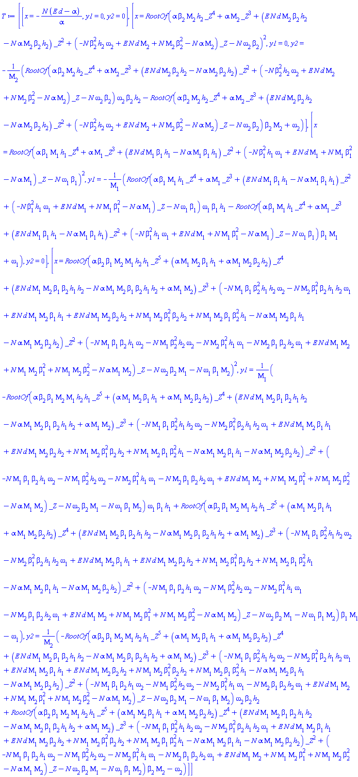 [[x = -N*(E*d-alpha)/alpha, y1 = 0, y2 = 0], [x = RootOf(alpha*beta[2]*Mu[2]*h[2]*_Z^4+alpha*Mu[2]*_Z^3+(E*N*d*Mu[2]*beta[2]*h[2]-N*alpha*Mu[2]*beta[2]*h[2])*_Z^2+(-N*beta[2]^2*h[2]*omega[2]+E*N*d*Mu[2]+N*Mu[2]*beta[2]^2-N*alpha*Mu[2])*_Z-N*omega[2]*beta[2])^2, y1 = 0, y2 = -(RootOf(alpha*beta[2]*Mu[2]*h[2]*_Z^4+alpha*Mu[2]*_Z^3+(E*N*d*Mu[2]*beta[2]*h[2]-N*alpha*Mu[2]*beta[2]*h[2])*_Z^2+(-N*beta[2]^2*h[2]*omega[2]+E*N*d*Mu[2]+N*Mu[2]*beta[2]^2-N*alpha*Mu[2])*_Z-N*omega[2]*beta[2])*omega[2]*beta[2]*h[2]-RootOf(alpha*beta[2]*Mu[2]*h[2]*_Z^4+alpha*Mu[2]*_Z^3+(E*N*d*Mu[2]*beta[2]*h[2]-N*alpha*Mu[2]*beta[2]*h[2])*_Z^2+(-N*beta[2]^2*h[2]*omega[2]+E*N*d*Mu[2]+N*Mu[2]*beta[2]^2-N*alpha*Mu[2])*_Z-N*omega[2]*beta[2])*beta[2]*Mu[2]+omega[2])/Mu[2]], [x = RootOf(alpha*beta[1]*Mu[1]*h[1]*_Z^4+alpha*Mu[1]*_Z^3+(E*N*d*Mu[1]*beta[1]*h[1]-N*alpha*Mu[1]*beta[1]*h[1])*_Z^2+(-N*beta[1]^2*h[1]*omega[1]+E*N*d*Mu[1]+N*Mu[1]*beta[1]^2-N*alpha*Mu[1])*_Z-N*omega[1]*beta[1])^2, y1 = -(RootOf(alpha*beta[1]*Mu[1]*h[1]*_Z^4+alpha*Mu[1]*_Z^3+(E*N*d*Mu[1]*beta[1]*h[1]-N*alpha*Mu[1]*beta[1]*h[1])*_Z^2+(-N*beta[1]^2*h[1]*omega[1]+E*N*d*Mu[1]+N*Mu[1]*beta[1]^2-N*alpha*Mu[1])*_Z-N*omega[1]*beta[1])*omega[1]*beta[1]*h[1]-RootOf(alpha*beta[1]*Mu[1]*h[1]*_Z^4+alpha*Mu[1]*_Z^3+(E*N*d*Mu[1]*beta[1]*h[1]-N*alpha*Mu[1]*beta[1]*h[1])*_Z^2+(-N*beta[1]^2*h[1]*omega[1]+E*N*d*Mu[1]+N*Mu[1]*beta[1]^2-N*alpha*Mu[1])*_Z-N*omega[1]*beta[1])*beta[1]*Mu[1]+omega[1])/Mu[1], y2 = 0], [x = RootOf(alpha*beta[2]*beta[1]*Mu[2]*Mu[1]*h[2]*h[1]*_Z^5+(alpha*Mu[1]*Mu[2]*beta[1]*h[1]+alpha*Mu[1]*Mu[2]*beta[2]*h[2])*_Z^4+(E*N*d*Mu[1]*Mu[2]*beta[1]*beta[2]*h[1]*h[2]-N*alpha*Mu[1]*Mu[2]*beta[1]*beta[2]*h[1]*h[2]+alpha*Mu[1]*Mu[2])*_Z^3+(-N*Mu[1]*beta[1]*beta[2]^2*h[1]*h[2]*omega[2]-N*Mu[2]*beta[1]^2*beta[2]*h[1]*h[2]*omega[1]+E*N*d*Mu[1]*Mu[2]*beta[1]*h[1]+E*N*d*Mu[1]*Mu[2]*beta[2]*h[2]+N*Mu[1]*Mu[2]*beta[1]^2*beta[2]*h[2]+N*Mu[1]*Mu[2]*beta[1]*beta[2]^2*h[1]-N*alpha*Mu[1]*Mu[2]*beta[1]*h[1]-N*alpha*Mu[1]*Mu[2]*beta[2]*h[2])*_Z^2+(-N*Mu[1]*beta[1]*beta[2]*h[1]*omega[2]-N*Mu[1]*beta[2]^2*h[2]*omega[2]-N*Mu[2]*beta[1]^2*h[1]*omega[1]-N*Mu[2]*beta[1]*beta[2]*h[2]*omega[1]+E*N*d*Mu[1]*Mu[2]+N*Mu[1]*Mu[2]*beta[1]^2+N*Mu[1]*Mu[2]*beta[2]^2-N*alpha*Mu[1]*Mu[2])*_Z-N*omega[2]*beta[2]*Mu[1]-N*omega[1]*beta[1]*Mu[2])^2, y1 = (-RootOf(alpha*beta[2]*beta[1]*Mu[2]*Mu[1]*h[2]*h[1]*_Z^5+(alpha*Mu[1]*Mu[2]*beta[1]*h[1]+alpha*Mu[1]*Mu[2]*beta[2]*h[2])*_Z^4+(E*N*d*Mu[1]*Mu[2]*beta[1]*beta[2]*h[1]*h[2]-N*alpha*Mu[1]*Mu[2]*beta[1]*beta[2]*h[1]*h[2]+alpha*Mu[1]*Mu[2])*_Z^3+(-N*Mu[1]*beta[1]*beta[2]^2*h[1]*h[2]*omega[2]-N*Mu[2]*beta[1]^2*beta[2]*h[1]*h[2]*omega[1]+E*N*d*Mu[1]*Mu[2]*beta[1]*h[1]+E*N*d*Mu[1]*Mu[2]*beta[2]*h[2]+N*Mu[1]*Mu[2]*beta[1]^2*beta[2]*h[2]+N*Mu[1]*Mu[2]*beta[1]*beta[2]^2*h[1]-N*alpha*Mu[1]*Mu[2]*beta[1]*h[1]-N*alpha*Mu[1]*Mu[2]*beta[2]*h[2])*_Z^2+(-N*Mu[1]*beta[1]*beta[2]*h[1]*omega[2]-N*Mu[1]*beta[2]^2*h[2]*omega[2]-N*Mu[2]*beta[1]^2*h[1]*omega[1]-N*Mu[2]*beta[1]*beta[2]*h[2]*omega[1]+E*N*d*Mu[1]*Mu[2]+N*Mu[1]*Mu[2]*beta[1]^2+N*Mu[1]*Mu[2]*beta[2]^2-N*alpha*Mu[1]*Mu[2])*_Z-N*omega[2]*beta[2]*Mu[1]-N*omega[1]*beta[1]*Mu[2])*omega[1]*beta[1]*h[1]+RootOf(alpha*beta[2]*beta[1]*Mu[2]*Mu[1]*h[2]*h[1]*_Z^5+(alpha*Mu[1]*Mu[2]*beta[1]*h[1]+alpha*Mu[1]*Mu[2]*beta[2]*h[2])*_Z^4+(E*N*d*Mu[1]*Mu[2]*beta[1]*beta[2]*h[1]*h[2]-N*alpha*Mu[1]*Mu[2]*beta[1]*beta[2]*h[1]*h[2]+alpha*Mu[1]*Mu[2])*_Z^3+(-N*Mu[1]*beta[1]*beta[2]^2*h[1]*h[2]*omega[2]-N*Mu[2]*beta[1]^2*beta[2]*h[1]*h[2]*omega[1]+E*N*d*Mu[1]*Mu[2]*beta[1]*h[1]+E*N*d*Mu[1]*Mu[2]*beta[2]*h[2]+N*Mu[1]*Mu[2]*beta[1]^2*beta[2]*h[2]+N*Mu[1]*Mu[2]*beta[1]*beta[2]^2*h[1]-N*alpha*Mu[1]*Mu[2]*beta[1]*h[1]-N*alpha*Mu[1]*Mu[2]*beta[2]*h[2])*_Z^2+(-N*Mu[1]*beta[1]*beta[2]*h[1]*omega[2]-N*Mu[1]*beta[2]^2*h[2]*omega[2]-N*Mu[2]*beta[1]^2*h[1]*omega[1]-N*Mu[2]*beta[1]*beta[2]*h[2]*omega[1]+E*N*d*Mu[1]*Mu[2]+N*Mu[1]*Mu[2]*beta[1]^2+N*Mu[1]*Mu[2]*beta[2]^2-N*alpha*Mu[1]*Mu[2])*_Z-N*omega[2]*beta[2]*Mu[1]-N*omega[1]*beta[1]*Mu[2])*beta[1]*Mu[1]-omega[1])/Mu[1], y2 = (-RootOf(alpha*beta[2]*beta[1]*Mu[2]*Mu[1]*h[2]*h[1]*_Z^5+(alpha*Mu[1]*Mu[2]*beta[1]*h[1]+alpha*Mu[1]*Mu[2]*beta[2]*h[2])*_Z^4+(E*N*d*Mu[1]*Mu[2]*beta[1]*beta[2]*h[1]*h[2]-N*alpha*Mu[1]*Mu[2]*beta[1]*beta[2]*h[1]*h[2]+alpha*Mu[1]*Mu[2])*_Z^3+(-N*Mu[1]*beta[1]*beta[2]^2*h[1]*h[2]*omega[2]-N*Mu[2]*beta[1]^2*beta[2]*h[1]*h[2]*omega[1]+E*N*d*Mu[1]*Mu[2]*beta[1]*h[1]+E*N*d*Mu[1]*Mu[2]*beta[2]*h[2]+N*Mu[1]*Mu[2]*beta[1]^2*beta[2]*h[2]+N*Mu[1]*Mu[2]*beta[1]*beta[2]^2*h[1]-N*alpha*Mu[1]*Mu[2]*beta[1]*h[1]-N*alpha*Mu[1]*Mu[2]*beta[2]*h[2])*_Z^2+(-N*Mu[1]*beta[1]*beta[2]*h[1]*omega[2]-N*Mu[1]*beta[2]^2*h[2]*omega[2]-N*Mu[2]*beta[1]^2*h[1]*omega[1]-N*Mu[2]*beta[1]*beta[2]*h[2]*omega[1]+E*N*d*Mu[1]*Mu[2]+N*Mu[1]*Mu[2]*beta[1]^2+N*Mu[1]*Mu[2]*beta[2]^2-N*alpha*Mu[1]*Mu[2])*_Z-N*omega[2]*beta[2]*Mu[1]-N*omega[1]*beta[1]*Mu[2])*omega[2]*beta[2]*h[2]+RootOf(alpha*beta[2]*beta[1]*Mu[2]*Mu[1]*h[2]*h[1]*_Z^5+(alpha*Mu[1]*Mu[2]*beta[1]*h[1]+alpha*Mu[1]*Mu[2]*beta[2]*h[2])*_Z^4+(E*N*d*Mu[1]*Mu[2]*beta[1]*beta[2]*h[1]*h[2]-N*alpha*Mu[1]*Mu[2]*beta[1]*beta[2]*h[1]*h[2]+alpha*Mu[1]*Mu[2])*_Z^3+(-N*Mu[1]*beta[1]*beta[2]^2*h[1]*h[2]*omega[2]-N*Mu[2]*beta[1]^2*beta[2]*h[1]*h[2]*omega[1]+E*N*d*Mu[1]*Mu[2]*beta[1]*h[1]+E*N*d*Mu[1]*Mu[2]*beta[2]*h[2]+N*Mu[1]*Mu[2]*beta[1]^2*beta[2]*h[2]+N*Mu[1]*Mu[2]*beta[1]*beta[2]^2*h[1]-N*alpha*Mu[1]*Mu[2]*beta[1]*h[1]-N*alpha*Mu[1]*Mu[2]*beta[2]*h[2])*_Z^2+(-N*Mu[1]*beta[1]*beta[2]*h[1]*omega[2]-N*Mu[1]*beta[2]^2*h[2]*omega[2]-N*Mu[2]*beta[1]^2*h[1]*omega[1]-N*Mu[2]*beta[1]*beta[2]*h[2]*omega[1]+E*N*d*Mu[1]*Mu[2]+N*Mu[1]*Mu[2]*beta[1]^2+N*Mu[1]*Mu[2]*beta[2]^2-N*alpha*Mu[1]*Mu[2])*_Z-N*omega[2]*beta[2]*Mu[1]-N*omega[1]*beta[1]*Mu[2])*beta[2]*Mu[2]-omega[2])/Mu[2]]]