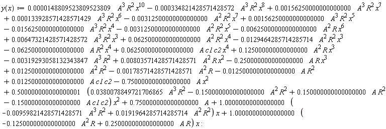 "y(x):=0.0000148809523809523809 A^3 R^2 x^10-0.000334821428571428572 A^3 R^2 x^8+0.00156250000000000000 A^3 R^2 x^7+0.000133928571428571429 A^3 R^2 x^6-0.00312500000000000000 A^2 R^2 x^7+0.00156250000000000000 A^3 R^2 x^5-0.0156250000000000000 A^3 R^2 x^4-0.00312500000000000000 A^2 R^2 x^5-0.00625000000000000000 A^2 R x^6+0.00647321428571428572 A^3 R^2 x^3+0.0625000000000000000 A^2 R^2 x^4-0.0129464285714285714 A^2 R^2 x^3-0.0625000000000000000 A R^2 x^4+0.0625000000000000000 A c1 c2 x^4+0.125000000000000000 A^2 R x^3-0.00319293058132343847 A^3 R^2+0.00803571428571428571 A^2 R x^2-0.250000000000000000 A R x^3+0.0125000000000000000 A^2 R^2-0.00178571428571428571 A^2 R-0.0125000000000000000 A R^2+0.0125000000000000000 A c1 c2-0.750000000000000000 A x^2+0.500000000000000001 (0.0380078849721706865 A^3 R^2-0.150000000000000000 A^2 R^2+0.150000000000000000 A R^2-0.150000000000000000 A c1 c2) x^2+0.750000000000000000 A+1.00000000000000000 (-0.00959821428571428571 A^3 R^2+0.0191964285714285714 A^2 R^2) x+1.00000000000000000 (-0.125000000000000000 A^2 R+0.250000000000000000 A R) x:"