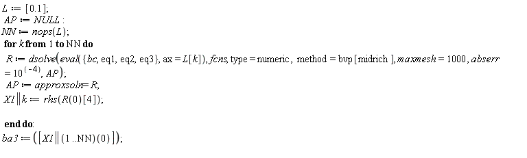 L := [.1]; AP := NULL; NN := nops(L); for k to NN do R := dsolve(eval({bc, eq1, eq2, eq3}, ax = L[k]), fcns, type = numeric, method = bvp[midrich], maxmesh = 1000, abserr = 10^(-4), AP); AP := approxsoln = R; X1 || k := rhs(R(0)[4]) end do; ba3 := [(X1 || (1 .. NN))(0)]