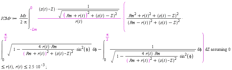 ICMr := `assuming`([Ms*(int((z(t)-Z)*((Rm^2+r(t)^2+(z(t)-Z)^2)*(int(sqrt(1-4*r(t)*Rm*sin(phi)^2/((Rm+r(t))^2+(z(t)-Z)^2)), phi = 0 .. (1/2)*Pi))/((Rm-r(t))^2+(z(t)-Z)^2)-(int(1/sqrt(1-4*r(t)*Rm*sin(phi)^2/((Rm+r(t))^2+(z(t)-Z)^2)), phi = 0 .. (1/2)*Pi)))/(sqrt((Rm+r(t))^2+(z(t)-Z)^2)*r(t)), Z = -Lm .. 0))/(2*Pi)], [0 <= r(t), r(t) <= 2.5*10^(-3)])
