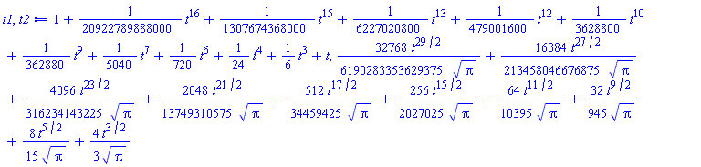 1+(1/20922789888000)*t^16+(1/1307674368000)*t^15+(1/6227020800)*t^13+(1/479001600)*t^12+(1/3628800)*t^10+(1/362880)*t^9+(1/5040)*t^7+(1/720)*t^6+(1/24)*t^4+(1/6)*t^3+t, (32768/6190283353629375)*t^(29/2)/Pi^(1/2)+(16384/213458046676875)*t^(27/2)/Pi^(1/2)+(4096/316234143225)*t^(23/2)/Pi^(1/2)+(2048/13749310575)*t^(21/2)/Pi^(1/2)+(512/34459425)*t^(17/2)/Pi^(1/2)+(256/2027025)*t^(15/2)/Pi^(1/2)+(64/10395)*t^(11/2)/Pi^(1/2)+(32/945)*t^(9/2)/Pi^(1/2)+(8/15)*t^(5/2)/Pi^(1/2)+(4/3)*t^(3/2)/Pi^(1/2)