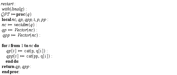 restart; with(linalg); QPT := proc (q) local nc, qp, qpp, i, p, pp; nc := vectdim(q); qp := Vector(nc); qpp := Vector(nc); for i to nc do qp[i] := cat(p, q[i]); qpp[i] := cat(pp, q[i]) end do; return qp, qpp end proc
