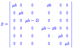 B := Matrix(6, 6, {(1, 1) = `&mu;h`, (1, 2) = 0, (1, 3) = 0, (1, 4) = `&sigma;h`, (1, 5) = 0, (1, 6) = 0, (2, 1) = 0, (2, 2) = `&mu;h`, (2, 3) = 0, (2, 4) = 0, (2, 5) = 0, (2, 6) = 0, (3, 1) = 0, (3, 2) = 0, (3, 3) = `&mu;h`-delta1, (3, 4) = 0, (3, 5) = 0, (3, 6) = 0, (4, 1) = 0, (4, 2) = 0, (4, 3) = 0, (4, 4) = `&mu;h`-`&sigma;h`, (4, 5) = 0, (4, 6) = 0, (5, 1) = 0, (5, 2) = 0, (5, 3) = 0, (5, 4) = 0, (5, 5) = `&mu;b`, (5, 6) = 0, (6, 1) = 0, (6, 2) = 0, (6, 3) = 0, (6, 4) = 0, (6, 5) = 0, (6, 6) = `&mu;b`})