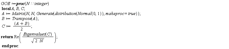 GOE := proc (N::integer) local A, B, C; A := Matrix(N, N, Generate(distribution(Normal(0, 1)), makeproc = true)); B := Transpose(A); C := (1/2)*A+(1/2)*B; return Re(Eigenvalues(C)/sqrt(2*N)) end proc