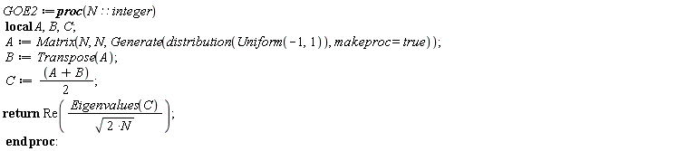 GOE2 := proc (N::integer) local A, B, C; A := Matrix(N, N, Generate(distribution(Uniform(-1, 1)), makeproc = true)); B := Transpose(A); C := (1/2)*A+(1/2)*B; return Re(Eigenvalues(C)/sqrt(2*N)) end proc