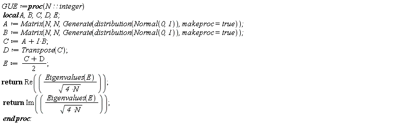 GUE := proc (N::integer) local A, B, C, D, E; A := Matrix(N, N, Generate(distribution(Normal(0, 1)), makeproc = true)); B := Matrix(N, N, Generate(distribution(Normal(0, 1)), makeproc = true)); C := A+I*B; D := Transpose(C); E := (1/2)*C+(1/2)*D; return Re(Eigenvalues(E)/sqrt(4*N)); return Im(Eigenvalues(E)/sqrt(4*N)) end proc