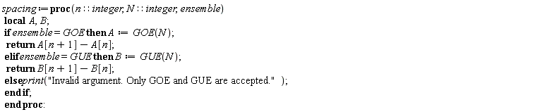 spacing := proc (n::integer, N::integer, ensemble) local A, B; if ensemble = GOE then A := GOE(N); return A[n+1]-A[n] elif ensemble = GUE then B := GUE(N); return B[n+1]-B[n] else print("Invalid argument. Only GOE and GUE are accepted.") end if end proc