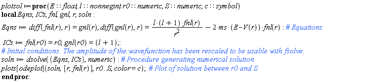 plotsol := proc (E::float, l::nonnegint, r0::numeric, S::numeric, c::symbol) local Eqns, ICs, fnl, gnl, r, soln; Eqns := diff(fnl(r), r) = gnl(r), diff(gnl(r), r) = l*(l+1)*fnl(r)/r^2-2*ms*(E-V(r))*fnl(r); ICs := fnl(r0) = r0, gnl(r0) = l+1; soln := dsolve({Eqns, ICs}, numeric); plots[odeplot](soln, [r, fnl(r)], r0 .. S, color = c) end proc