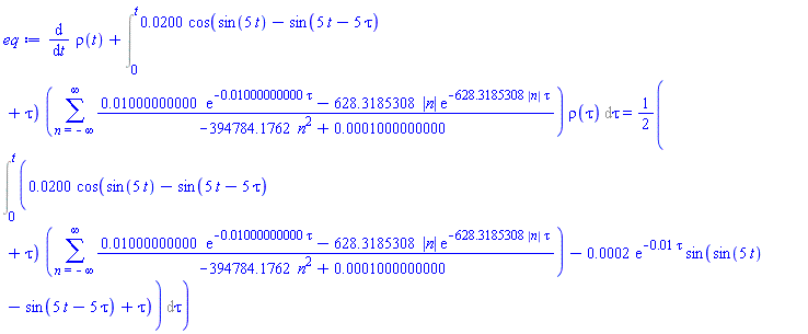 diff(rho(t), t)+Int(0.200e-1*cos(sin(5*t)-sin(5*t-5*tau)+tau)*(sum((0.1000000000e-1*exp(-0.1000000000e-1*tau)-628.3185308*abs(n)*exp(-628.3185308*abs(n)*tau))/(-394784.1762*n^2+0.1000000000e-3), n = -infinity .. infinity))*rho(tau), tau = 0 .. t) = (1/2)*(Int(0.200e-1*cos(sin(5*t)-sin(5*t-5*tau)+tau)*(sum((0.1000000000e-1*exp(-0.1000000000e-1*tau)-628.3185308*abs(n)*exp(-628.3185308*abs(n)*tau))/(-394784.1762*n^2+0.1000000000e-3), n = -infinity .. infinity))-0.2e-3*exp(-0.1e-1*tau)*sin(sin(5*t)-sin(5*t-5*tau)+tau), tau = 0 .. t))