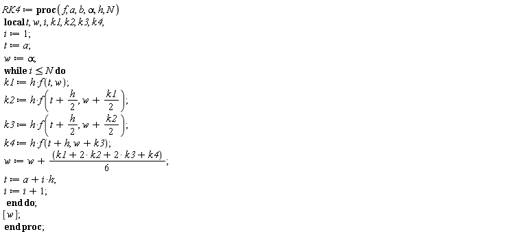 RK4 := proc (f, a, b, alpha, h, N) local t, w, i, k1, k2, k3, k4; i := 1; t := a; w := alpha; while i <= N do k1 := h*f(t, w); k2 := h*f(t+(1/2)*h, w+(1/2)*k1); k3 := h*f(t+(1/2)*h, w+(1/2)*k2); k4 := h*f(t+h, w+k3); w := w+(1/6)*k1+(1/3)*k2+(1/3)*k3+(1/6)*k4; t := a+i*h; i := i+1 end do; [w] end proc