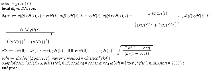 orbit := proc (T) local Eqns, ICs, soln; Eqns := diff(xH(t), t) = vxH(t), diff(yH(t), t) = vyH(t), diff(vxH(t), t) = G*M*xH(t)/(xH(t)^2+yH(t)^2)^(3/2), diff(vyH(t), t) = G*M*yH(t)/(xH(t)^2+yH(t)^2)^(3/2); ICs := xH(0) = a*(1-ecc), yH(0) = 0., vxH(0) = 0., vyH(0) = sqrt(G*M*(1+ecc)/(a*(1-ecc))); soln := dsolve({Eqns, ICs}, numeric, method = classical[rk4]); odeplot(soln, [xH(t)/a, yH(t)/a], 0 .. T, scaling = constrained, labels = ["x/a", "y/a"], numpoints = 2000) end proc