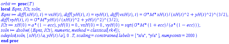 proc (T) local Eqns, ICs, soln; Eqns := diff(xH(t), t) = vxH(t), diff(yH(t), t) = vyH(t), diff(vxH(t), t) = G*M*xH(t)/(xH(t)^2+yH(t)^2)^(3/2), diff(vyH(t), t) = G*M*yH(t)/(xH(t)^2+yH(t)^2)^(3/2); ICs := xH(0) = a*(1-ecc), yH(0) = 0., vxH(0) = 0., vyH(0) = sqrt(G*M*(1+ecc)/(a*(1-ecc))); soln := dsolve({Eqns, ICs}, numeric, method = classical[rk4]); odeplot(soln, [xH(t)/a, yH(t)/a], 0 .. T, scaling = constrained, labels = ["x/a", "y/a"], numpoints = 2000) end proc